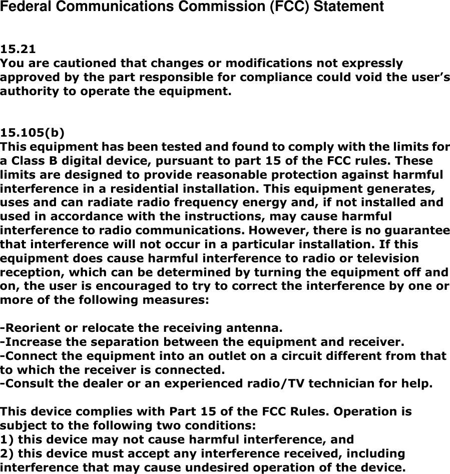 Federal Communications Commission (FCC) Statement   15.21 You are cautioned that changes or modifications not expressly approved by the part responsible for compliance could void the user&rsquo;s authority to operate the equipment.   15.105(b) This equipment has been tested and found to comply with the limits for a Class B digital device, pursuant to part 15 of the FCC rules. These limits are designed to provide reasonable protection against harmful interference in a residential installation. This equipment generates, uses and can radiate radio frequency energy and, if not installed and used in accordance with the instructions, may cause harmful interference to radio communications. However, there is no guarantee that interference will not occur in a particular installation. If this equipment does cause harmful interference to radio or television reception, which can be determined by turning the equipment off and on, the user is encouraged to try to correct the interference by one or more of the following measures:  -Reorient or relocate the receiving antenna. -Increase the separation between the equipment and receiver. -Connect the equipment into an outlet on a circuit different from that to which the receiver is connected. -Consult the dealer or an experienced radio/TV technician for help.  This device complies with Part 15 of the FCC Rules. Operation is subject to the following two conditions: 1) this device may not cause harmful interference, and 2) this device must accept any interference received, including interference that may cause undesired operation of the device. 