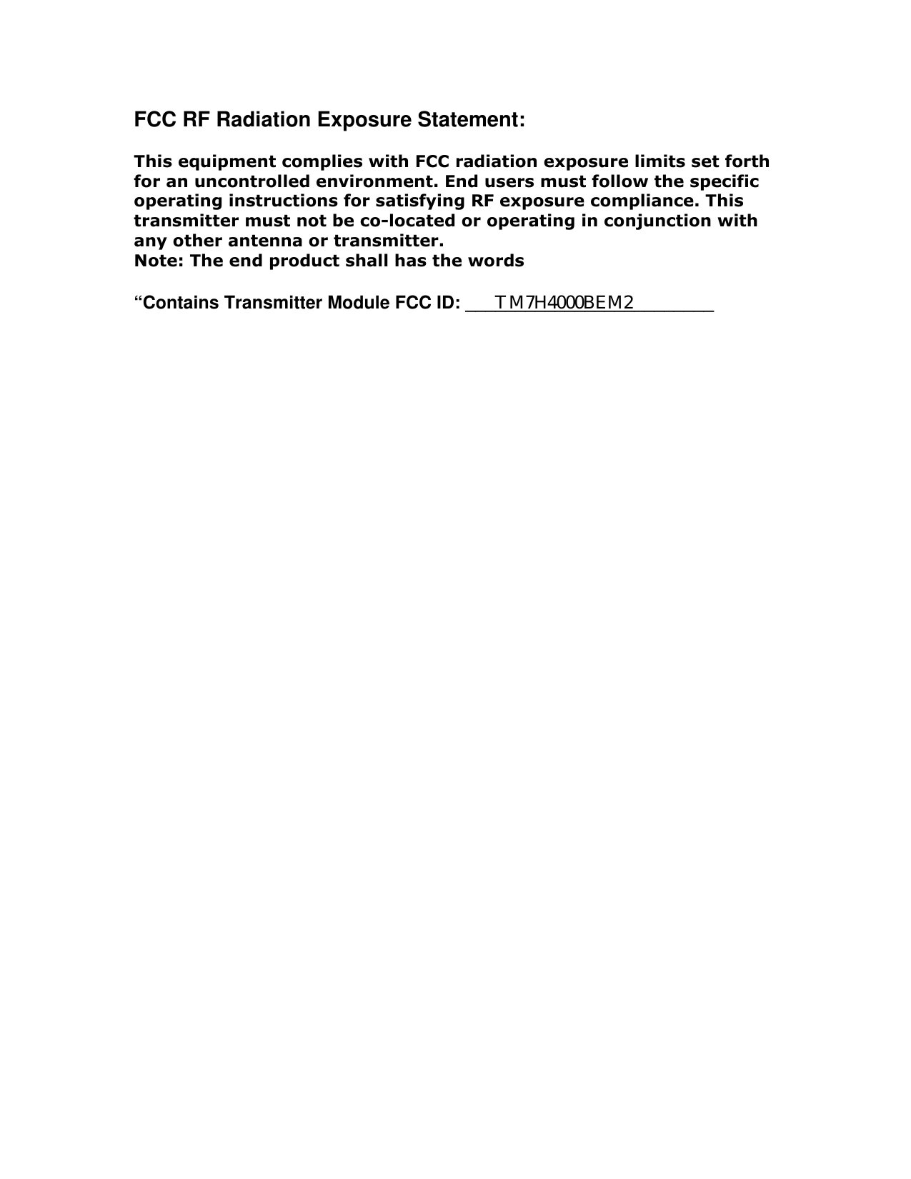 FCC RF Radiation Exposure Statement:  This equipment complies with FCC radiation exposure limits set forth for an uncontrolled environment. End users must follow the specific operating instructions for satisfying RF exposure compliance. This transmitter must not be co-located or operating in conjunction with any other antenna or transmitter. Note: The end product shall has the words  &ldquo;Contains Transmitter Module FCC ID: _________________________  TM7H4000BEM2