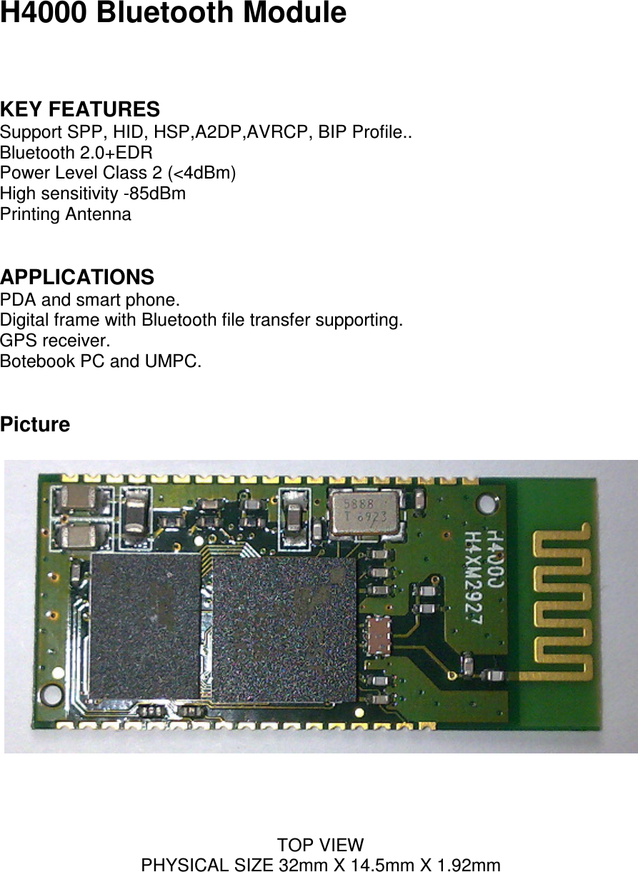 H4000 Bluetooth Module   KEY FEATURES Support SPP, HID, HSP,A2DP,AVRCP, BIP Profile.. Bluetooth 2.0+EDR Power Level Class 2 (<4dBm) High sensitivity -85dBm Printing Antenna   APPLICATIONS PDA and smart phone. Digital frame with Bluetooth file transfer supporting. GPS receiver. Botebook PC and UMPC.   Picture       TOP VIEW PHYSICAL SIZE 32mm X 14.5mm X 1.92mm 