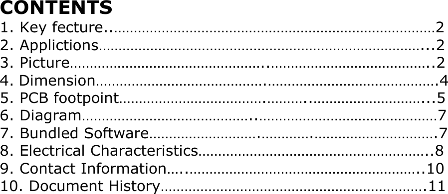 CONTENTS 1. Key fecture..&hellip;&hellip;&hellip;&hellip;&hellip;&hellip;&hellip;&hellip;&hellip;&hellip;&hellip;&hellip;&hellip;&hellip;&hellip;&hellip;&hellip;&hellip;&hellip;&hellip;&hellip;&hellip;&hellip;&hellip;&hellip;&hellip;&hellip;2 2. Applictions&hellip;&hellip;&hellip;&hellip;&hellip;&hellip;&hellip;&hellip;&hellip;&hellip;&hellip;&hellip;&hellip;&hellip;&hellip;&hellip;&hellip;&hellip;&hellip;&hellip;&hellip;&hellip;&hellip;&hellip;&hellip;&hellip;&hellip;...2 3. Picture&hellip;&hellip;&hellip;&hellip;&hellip;&hellip;&hellip;&hellip;&hellip;&hellip;&hellip;&hellip;&hellip;&hellip;&hellip;&hellip;..&hellip;&hellip;&hellip;&hellip;&hellip;&hellip;&hellip;&hellip;&hellip;&hellip;&hellip;&hellip;&hellip;..2 4. Dimension&hellip;&hellip;&hellip;&hellip;&hellip;&hellip;&hellip;&hellip;&hellip;&hellip;&hellip;&hellip;&hellip;&hellip;.&hellip;&hellip;&hellip;&hellip;&hellip;&hellip;&hellip;&hellip;&hellip;&hellip;&hellip;&hellip;&hellip;&hellip;.4 5. PCB footpoint&hellip;&hellip;&hellip;&hellip;&hellip;&hellip;&hellip;&hellip;&hellip;&hellip;&hellip;&hellip;.&hellip;&hellip;&hellip;..&hellip;&hellip;&hellip;&hellip;&hellip;&hellip;&hellip;&hellip;&hellip;...5 6. Diagram&hellip;&hellip;&hellip;&hellip;&hellip;&hellip;&hellip;&hellip;&hellip;&hellip;&hellip;&hellip;&hellip;&hellip;..&hellip;&hellip;&hellip;&hellip;&hellip;&hellip;&hellip;&hellip;&hellip;&hellip;&hellip;&hellip;&hellip;&hellip;&hellip;7 7. Bundled Software&hellip;&hellip;&hellip;&hellip;&hellip;&hellip;&hellip;&hellip;&hellip;.&hellip;&hellip;&hellip;&hellip;.&hellip;&hellip;&hellip;&hellip;&hellip;&hellip;&hellip;&hellip;&hellip;&hellip;.7 8. Electrical Characteristics&hellip;&hellip;&hellip;&hellip;&hellip;&hellip;&hellip;&hellip;&hellip;&hellip;&hellip;&hellip;&hellip;&hellip;&hellip;&hellip;&hellip;&hellip;&hellip;..8 9. Contact Information&hellip;..&hellip;&hellip;&hellip;&hellip;&hellip;&hellip;&hellip;&hellip;&hellip;&hellip;&hellip;&hellip;&hellip;&hellip;&hellip;&hellip;&hellip;&hellip;&hellip;..10 10. Document History&hellip;&hellip;&hellip;&hellip;&hellip;&hellip;&hellip;&hellip;&hellip;&hellip;&hellip;&hellip;&hellip;&hellip;&hellip;&hellip;&hellip;&hellip;&hellip;&hellip;&hellip;&hellip;.11