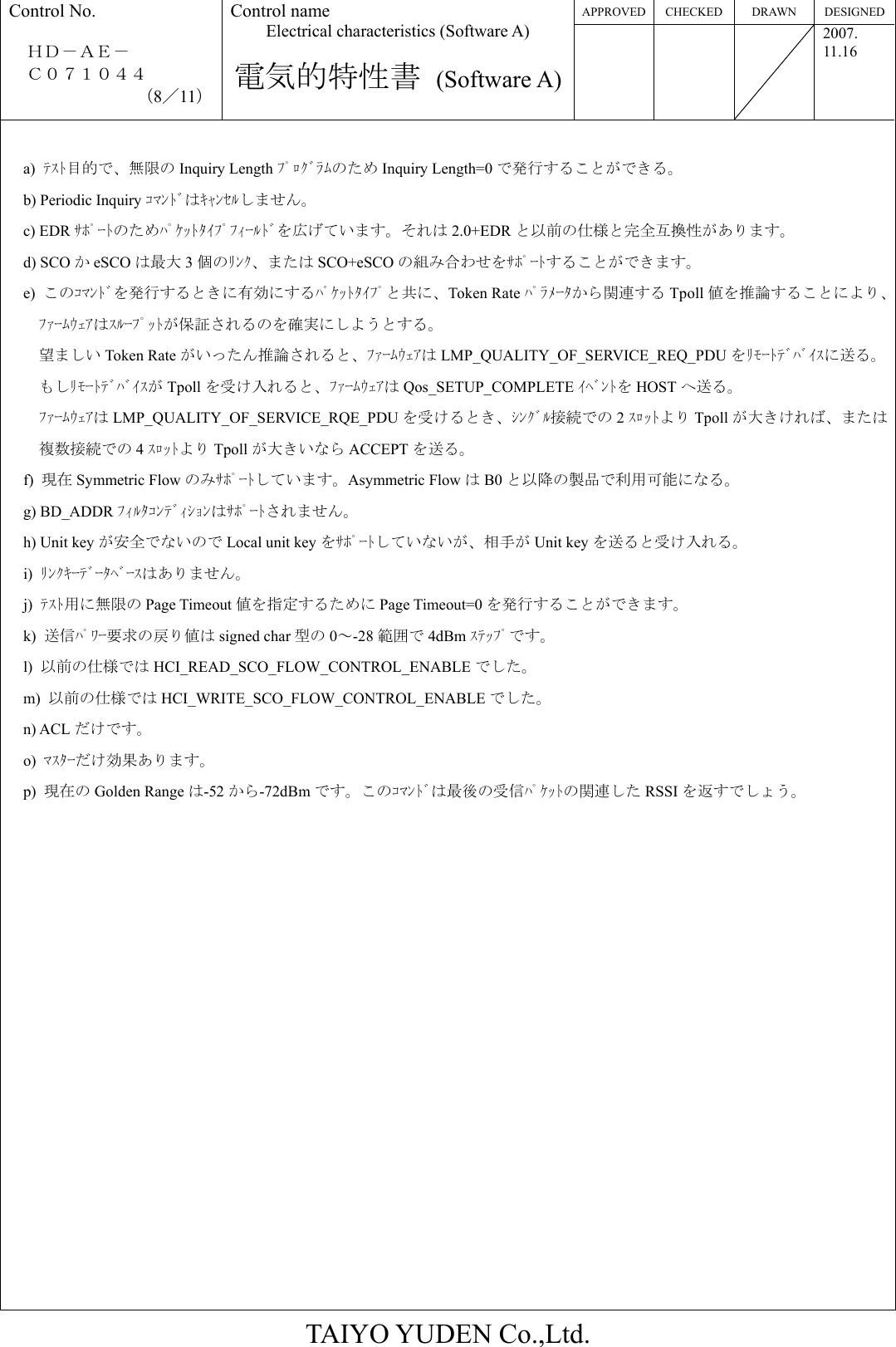 APPROVED CHECKED  DRAWN  DESIGNEDControl No.  ＨＤ－ＡＥ－   Ｃ０７１０４４ （8／11） Control name Electrical characteristics (Software A)  電気的特性書 (Software A)   2007. 11.16  TAIYO YUDEN Co.,Ltd.  a)  ﾃｽﾄ目的で、無限の Inquiry Length ﾌﾟﾛｸﾞﾗﾑのため Inquiry Length=0 で発行することができる。 b) Periodic Inquiry ｺﾏﾝﾄﾞはｷｬﾝｾﾙしません。 c) EDR ｻﾎﾟｰﾄのためﾊﾟｹｯﾄﾀｲﾌﾟﾌｨｰﾙﾄﾞを広げています。それは 2.0+EDR と以前の仕様と完全互換性があります。 d) SCO かeSCO は最大 3個のﾘﾝｸ、または SCO+eSCO の組み合わせをｻﾎﾟｰﾄすることができます。 e)  このｺﾏﾝﾄﾞを発行するときに有効にするﾊﾟｹｯﾄﾀｲﾌﾟと共に、Token Rate ﾊﾟﾗﾒｰﾀから関連する Tpoll 値を推論することにより、ﾌｧｰﾑｳｪｱはｽﾙｰﾌﾟｯﾄが保証されるのを確実にしようとする。 望ましい Token Rate がいったん推論されると、ﾌｧｰﾑｳｪｱは LMP_QUALITY_OF_SERVICE_REQ_PDU をﾘﾓｰﾄﾃﾞﾊﾞｲｽに送る。もしﾘﾓｰﾄﾃﾞﾊﾞｲｽが Tpoll を受け入れると、ﾌｧｰﾑｳｪｱは Qos_SETUP_COMPLETE ｲﾍﾞﾝﾄを HOST へ送る。 ﾌｧｰﾑｳｪｱは LMP_QUALITY_OF_SERVICE_RQE_PDU を受けるとき、ｼﾝｸﾞﾙ接続での 2ｽﾛｯﾄより Tpoll が大きければ、または複数接続での 4ｽﾛｯﾄより Tpoll が大きいなら ACCEPT を送る。 f)  現在 Symmetric Flow のみｻﾎﾟｰﾄしています。Asymmetric Flow はB0 と以降の製品で利用可能になる。 g) BD_ADDR ﾌｨﾙﾀｺﾝﾃﾞｨｼｮﾝはｻﾎﾟｰﾄされません。 h) Unit key が安全でないので Local unit key をｻﾎﾟｰﾄしていないが、相手が Unit key を送ると受け入れる。 i)  ﾘﾝｸｷｰﾃﾞｰﾀﾍﾞｰｽはありません。 j)  ﾃｽﾄ用に無限の Page Timeout 値を指定するために Page Timeout=0 を発行することができます。 k)  送信ﾊﾟﾜｰ要求の戻り値は signed char 型の 0～-28 範囲で 4dBm ｽﾃｯﾌﾟです。 l)  以前の仕様では HCI_READ_SCO_FLOW_CONTROL_ENABLE でした。 m)  以前の仕様では HCI_WRITE_SCO_FLOW_CONTROL_ENABLE でした。 n) ACL だけです。 o)  ﾏｽﾀｰだけ効果あります。  p)  現在の Golden Range は-52 から-72dBm です。このｺﾏﾝﾄﾞは最後の受信ﾊﾟｹｯﾄの関連した RSSI を返すでしょう。                 