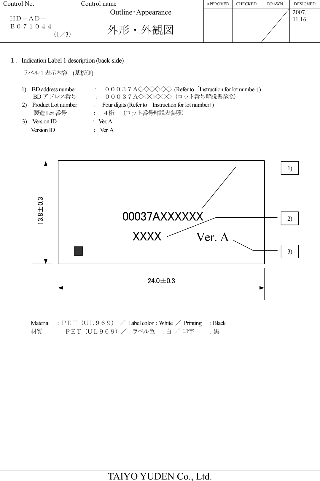 APPROVED CHECKED  DRAWN  DESIGNED Control No.  ＨＤ－ＡＤ－   Ｂ０７１０４４ （1／3） Control name Outline･Appearance  外形・外観図    2007. 11.16  TAIYO YUDEN Co., Ltd. 24.0±0.313.8±0.3XXXX Ver. A00037AXXXXXX １．Indication Label 1 description (back-side) ラベル 1表示内容  (基板側)  1)  BD address number      ：  ０００３７Ａ◇◇◇◇◇◇ (Refer to ｢Instruction for lot number｣) BD アドレス番号      ：  ０００３７Ａ◇◇◇◇◇◇（ロット番号解説書参照） 2)  Product Lot number     ：    Four digits (Refer to  ｢Instruction for lot number｣) 製造 Lot 番号         ：  ４桁  （ロット番号解説表参照） 3)  Version ID            ： Ve r. A        Version ID             ： Ver.  A                       Material  ：ＰＥＴ（ＵＬ９６９） ／ Label color：White  ／ Printing  ：Black 材質      ：ＰＥＴ（ＵＬ９６９）／  ラベル色  ：白 ／ 印字   ：黒                 1) 3) 2) 