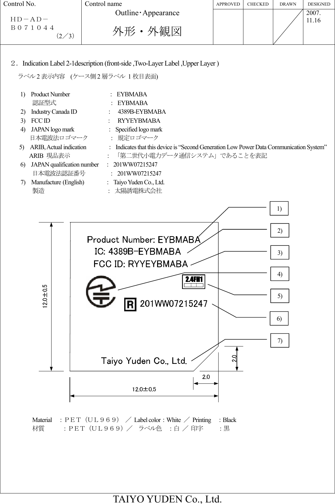 APPROVED CHECKED  DRAWN  DESIGNED Control No.  ＨＤ－ＡＤ－   Ｂ０７１０４４ （2／3） Control name Outline･Appearance  外形・外観図    2007. 11.16  TAIYO YUDEN Co., Ltd.  ２．Indication Label 2-1description (front-side ,Two-Layer Label ,Upper Layer ) ラベル 2表示内容  (ケース側 2層ラベル 1枚目表面)   1)  Product Number             ： EYBMABA 認証型式              ： EYBMABA      2)  Industry Canada ID          ：  4389B-EYBMABA   3)  FCC ID                   ：  RYYEYBMABA     4)  JAPAN logo mark           ：  Specified logo mark        日本電波法ロゴマーク     ： 規定ロゴマーク 5)  ARIB, Actual indication       ：  Indicates that this device is “Second Generation Low Power Data Communication System” ARIB  現品表示            ： 「第二世代小電力データ通信システム」であることを表記 6)  JAPAN qualification number  ： 201WW07215247   日本電波法認証番号        ： 201WW07215247       7)  Manufacture (English)       ：  Taiyo Yuden Co., Ltd.           製造           ： 太陽誘電株式会社   2.4FH12.4FH1  Material  ：ＰＥＴ（ＵＬ９６９） ／ Label color：White  ／ Printing  ：Black 材質      ：ＰＥＴ（ＵＬ９６９）／  ラベル色  ：白 ／ 印字   ：黒       2) 3) 5) 4) 6) 7) 1) 
