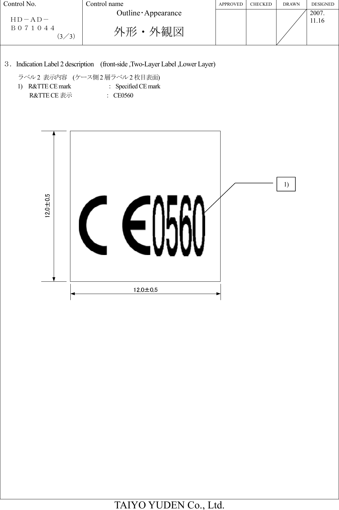 APPROVED CHECKED  DRAWN  DESIGNED Control No.  ＨＤ－ＡＤ－   Ｂ０７１０４４ （3／3） Control name Outline･Appearance  外形・外観図    2007. 11.16  TAIYO YUDEN Co., Ltd.  ３．Indication Label 2 description    (front-side ,Two-Layer Label ,Lower Layer) ラベル 2  表示内容  (ケース側 2層ラベル 2枚目表面) 1)  R&amp;TTE CE mark            ： Specified CE mark  R&amp;TTE CE 表示      ： CE0560   1) 