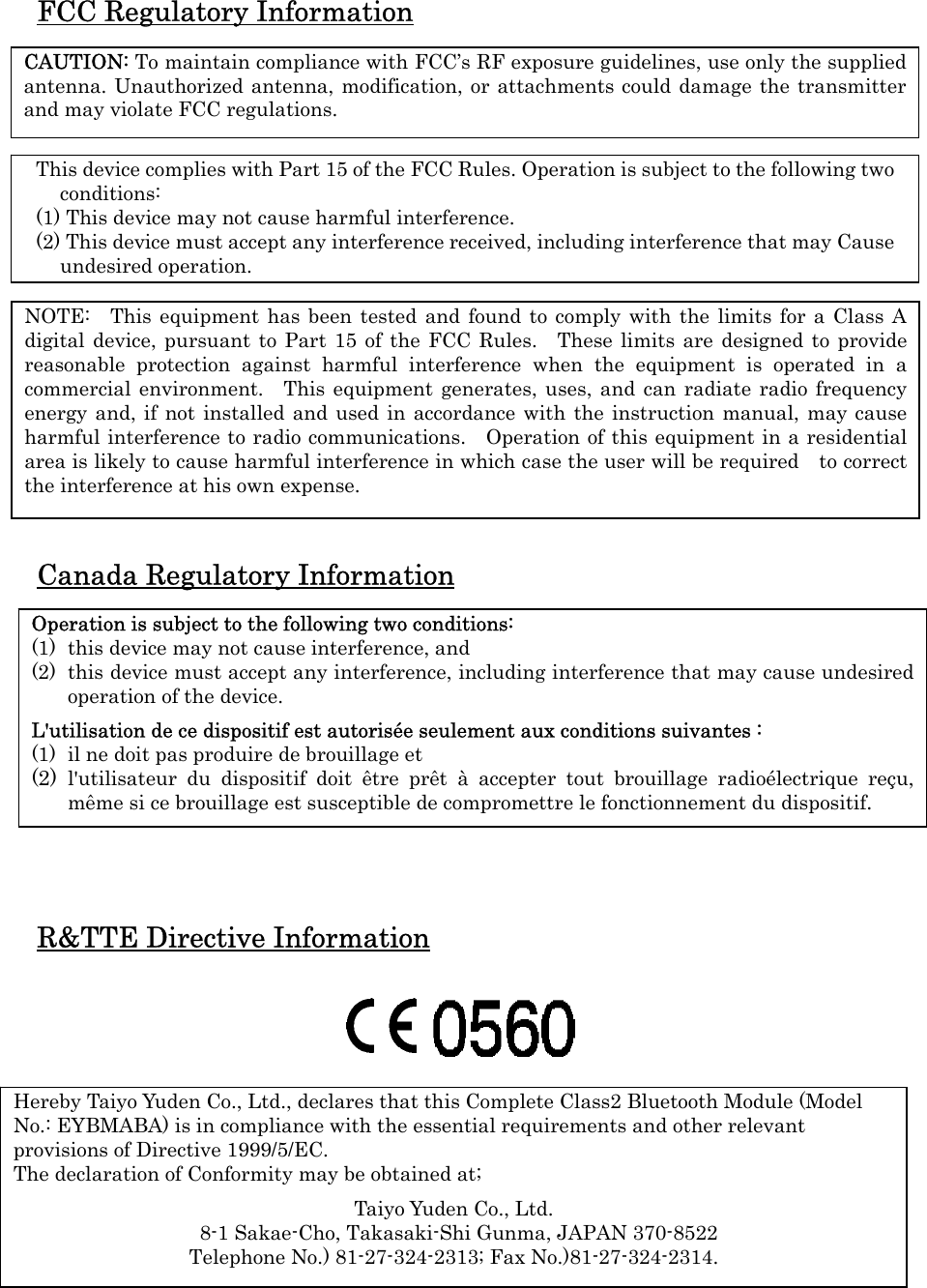FCC Regulatory Information   Canada Regulatory Information          R&amp;TTE Directive Information           CAUTION: To maintain compliance with FCC’s RF exposure guidelines, use only the supplied antenna. Unauthorized antenna, modification, or attachments could damage the transmitter and may violate FCC regulations. This device complies with Part 15 of the FCC Rules. Operation is subject to the following two conditions: (1) This device may not cause harmful interference. (2) This device must accept any interference received, including interference that may Cause undesired operation. Operation is subject to the following two conditions: (1) this device may not cause interference, and   (2) this device must accept any interference, including interference that may cause undesired operation of the device.  L&apos;utilisation de ce dispositif est autorisée seulement aux conditions suivantes :   (1) il ne doit pas produire de brouillage et   (2) l&apos;utilisateur du dispositif doit être prêt à accepter tout brouillage radioélectrique reçu, même si ce brouillage est susceptible de compromettre le fonctionnement du dispositif. Hereby Taiyo Yuden Co., Ltd., declares that this Complete Class2 Bluetooth Module (Model No.: EYBMABA) is in compliance with the essential requirements and other relevant provisions of Directive 1999/5/EC.   The declaration of Conformity may be obtained at;  Taiyo Yuden Co., Ltd.   8-1 Sakae-Cho, Takasaki-Shi Gunma, JAPAN 370-8522 Telephone No.) 81-27-324-2313; Fax No.)81-27-324-2314. NOTE:  This equipment has been tested and found to comply with the limits for a Class A digital device, pursuant to Part 15 of the FCC Rules.  These limits are designed to provide reasonable protection against harmful interference when the equipment is operated in a commercial environment.  This equipment generates, uses, and can radiate radio frequency energy and, if not installed and used in accordance with the instruction manual, may cause harmful interference to radio communications.   Operation of this equipment in a residential  area is likely to cause harmful interference in which case the user will be required    to correct the interference at his own expense. 