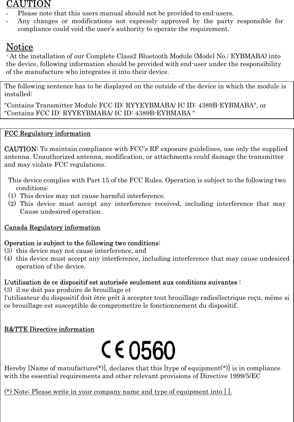 CAUTION - Please note that this users manual should not be provided to end-users. - Any changes or modifications not expressly approved by the party responsible for compliance could void the user’s authority to operate the requirement.  Notice - At the installation of our Complete Class2 Bluetooth Module (Model No.: EYBMABA) into the device, following information should be provided with end-user under the responsibility of the manufacture who integrates it into their device.                FCC Regulatory information  CAUTION: To maintain compliance with FCC’s RF exposure guidelines, use only the supplied antenna. Unauthorized antenna, modification, or attachments could damage the transmitter and may violate FCC regulations.  This device complies with Part 15 of the FCC Rules. Operation is subject to the following two conditions: (1) This device may not cause harmful interference. (2) This device must accept any interference received, including interference that may Cause undesired operation.  Canada Regulatory information  Operation is subject to the following two conditions:   (3) this device may not cause interference, and   (4) this device must accept any interference, including interference that may cause undesired operation of the device.  L&apos;utilisation de ce dispositif est autorisée seulement aux conditions suivantes :   (3) il ne doit pas produire de brouillage et   l&apos;utilisateur du dispositif doit être prêt à accepter tout brouillage radioélectrique reçu, même si ce brouillage est susceptible de compromettre le fonctionnement du dispositif.   R&amp;TTE Directive information     Hereby [Name of manufacture(*)], declares that this [type of equipment(*)] is in compliance with the essential requirements and other relevant provisions of Directive 1999/5/EC  (*) Note: Please write in your company name and type of equipment into [ ]. The following sentence has to be displayed on the outside of the device in which the module is installed:  &quot;Contains Transmitter Module FCC ID: RYYEYBMABA/ IC ID: 4389B-EYBMABA&quot;, or &quot;Contains FCC ID: RYYEYBMABA/ IC ID: 4389B-EYBMABA &quot;   