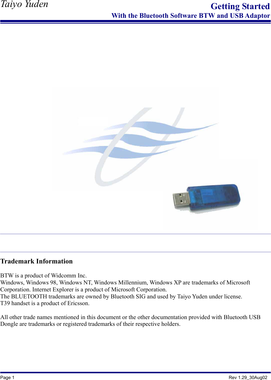   Taiyo Yuden  Page 1                                                                                               Rev 1.29_30Aug02 Getting StartedWith the Bluetooth Software BTW and USB Adaptor                                  Trademark Information  BTW is a product of Widcomm Inc. Windows, Windows 98, Windows NT, Windows Millennium, Windows XP are trademarks of Microsoft Corporation. Internet Explorer is a product of Microsoft Corporation. The BLUETOOTH trademarks are owned by Bluetooth SIG and used by Taiyo Yuden under license. T39 handset is a product of Ericsson.  All other trade names mentioned in this document or the other documentation provided with Bluetooth USB Dongle are trademarks or registered trademarks of their respective holders.  