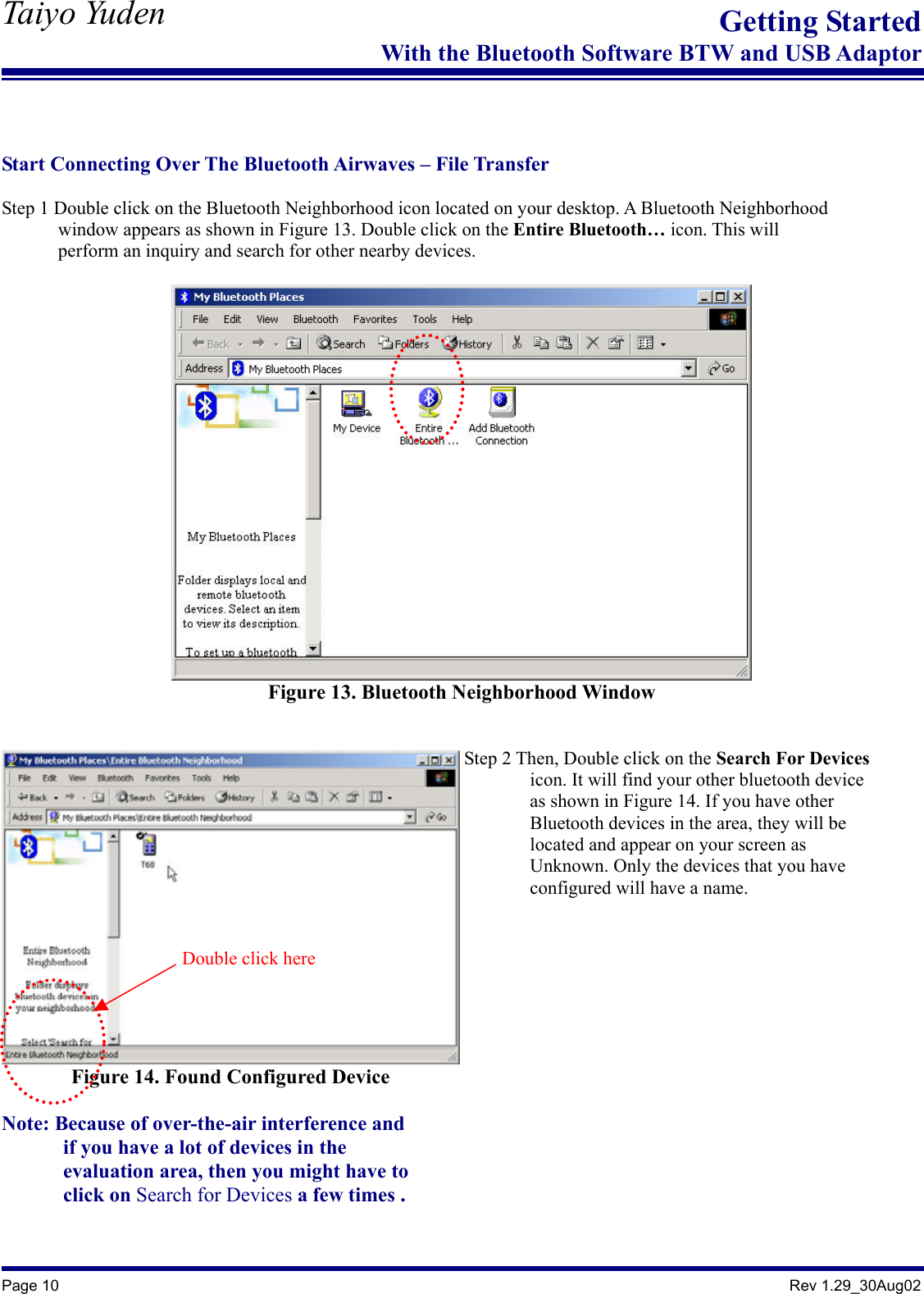   Taiyo Yuden  Page 10                                                                                               Rev 1.29_30Aug02 Getting StartedWith the Bluetooth Software BTW and USB Adaptor   Start Connecting Over The Bluetooth Airwaves – File Transfer  Step 1 Double click on the Bluetooth Neighborhood icon located on your desktop. A Bluetooth Neighborhood               window appears as shown in Figure 13. Double click on the Entire Bluetooth… icon. This will               perform an inquiry and search for other nearby devices.   Figure 13. Bluetooth Neighborhood Window   Figure 14. Found Configured Device  Note: Because of over-the-air interference and               if you have a lot of devices in the         evaluation area, then you might have to        click on Search for Devices a few times .    Step 2 Then, Double click on the Search For Devices        icon. It will find your other bluetooth device                as shown in Figure 14. If you have other          Bluetooth devices in the area, they will be         located and appear on your screen as         Unknown. Only the devices that you have         configured will have a name.   Double click here 