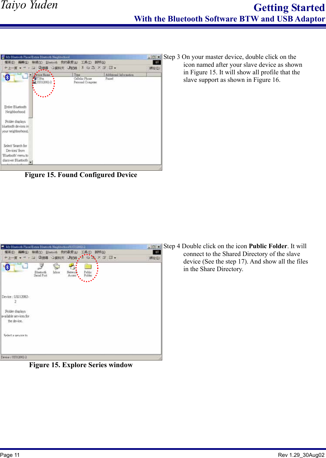   Taiyo Yuden  Page 11                                                                                               Rev 1.29_30Aug02 Getting StartedWith the Bluetooth Software BTW and USB Adaptor   Figure 15. Found Configured Device    Step 3 On your master device, double click on the               icon named after your slave device as shown               in Figure 15. It will show all profile that the               slave support as shown in Figure 16.      Figure 15. Explore Series window   Step 4 Double click on the icon Public Folder. It will             connect to the Shared Directory of the slave             device (See the step 17). And show all the files       in the Share Directory.       