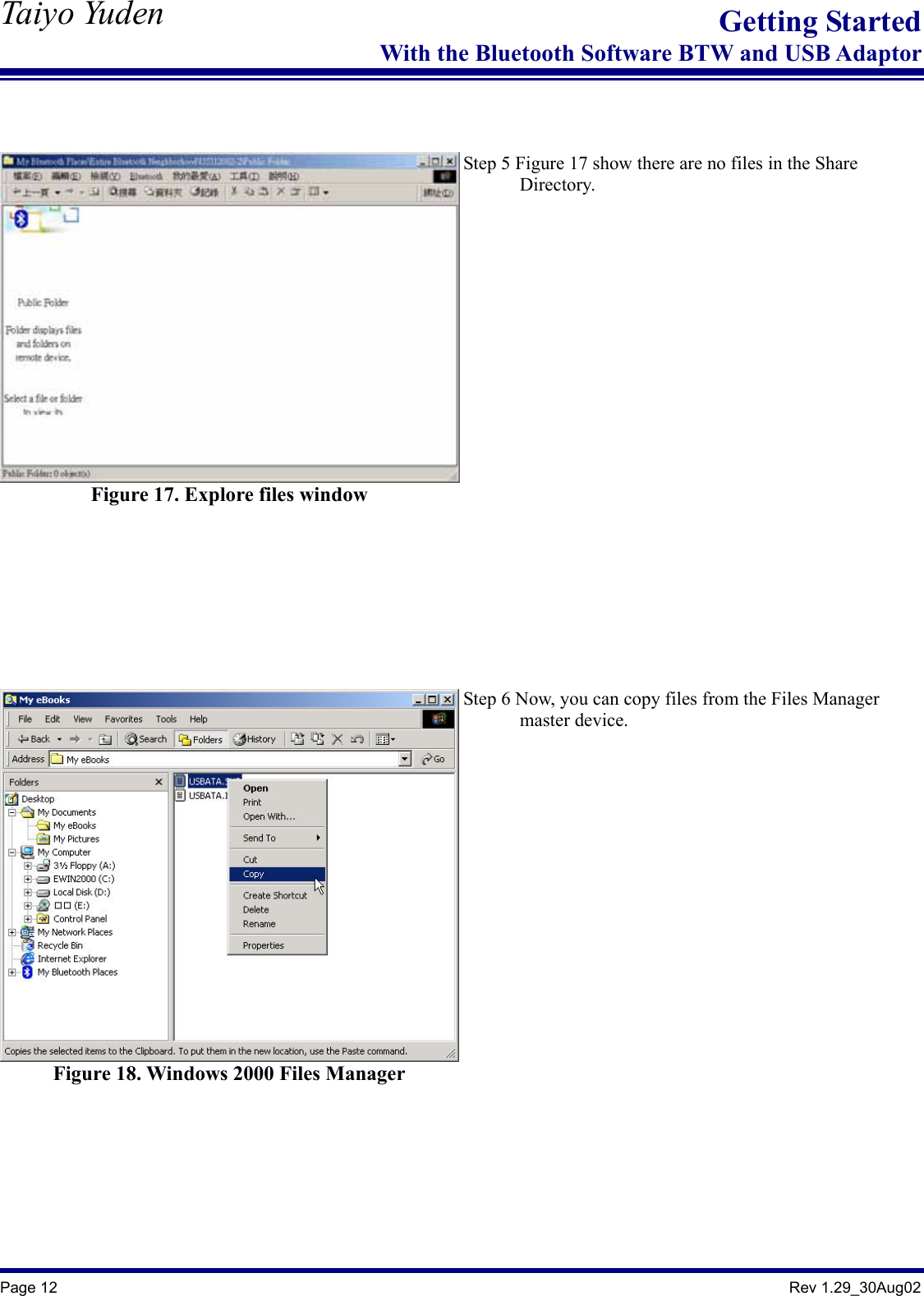   Taiyo Yuden  Page 12                                                                                               Rev 1.29_30Aug02 Getting StartedWith the Bluetooth Software BTW and USB Adaptor   Figure 17. Explore files window   Step 5 Figure 17 show there are no files in the Share         Directory.   Figure 18. Windows 2000 Files Manager   Step 6 Now, you can copy files from the Files Manager         master device.   