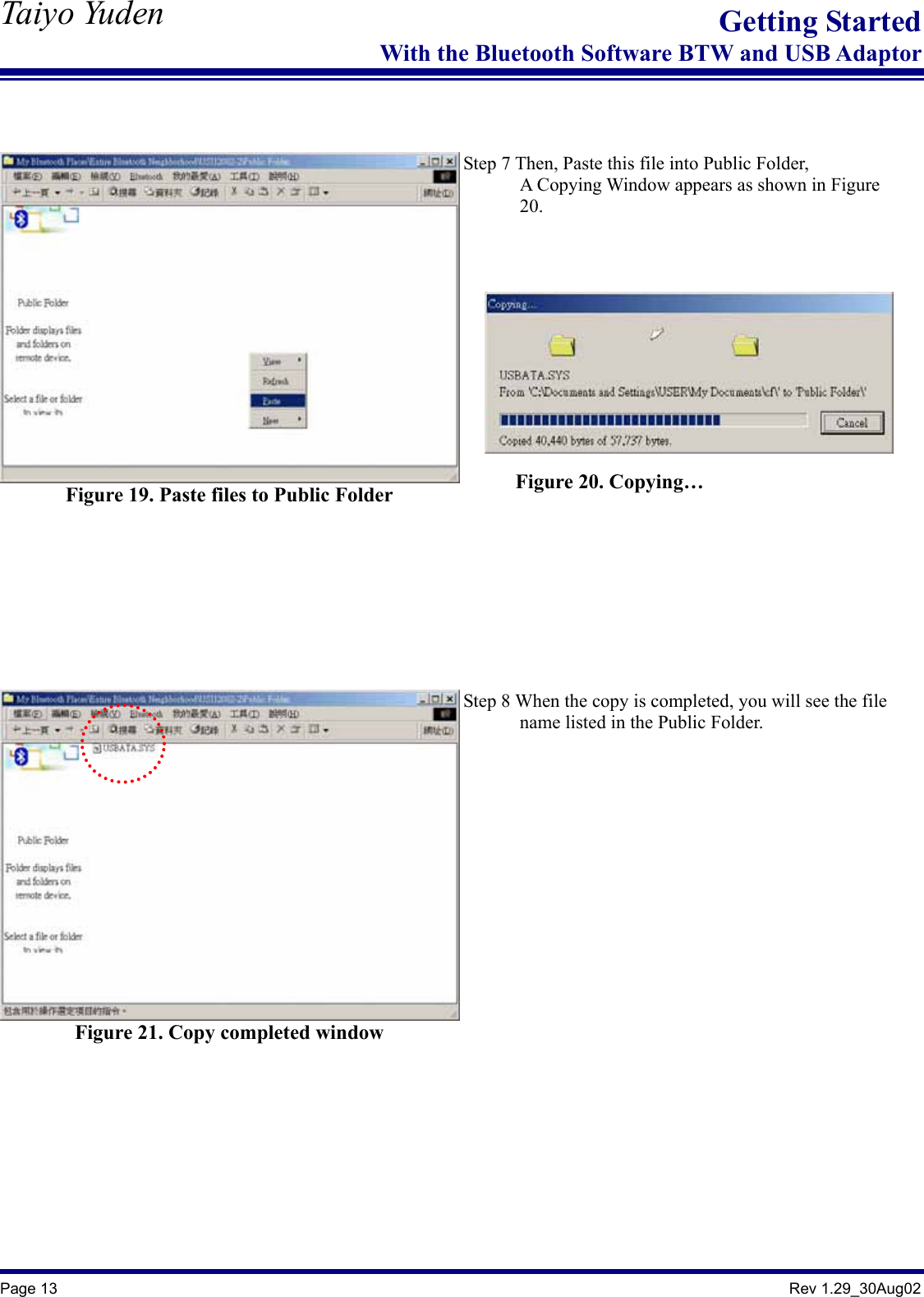   Taiyo Yuden  Page 13                                                                                               Rev 1.29_30Aug02 Getting StartedWith the Bluetooth Software BTW and USB Adaptor   Figure 19. Paste files to Public Folder   Step 7 Then, Paste this file into Public Folder,             A Copying Window appears as shown in Figure         20.   Figure 21. Copy completed window   Step 8 When the copy is completed, you will see the file         name listed in the Public Folder.    Figure 20. Copying… 