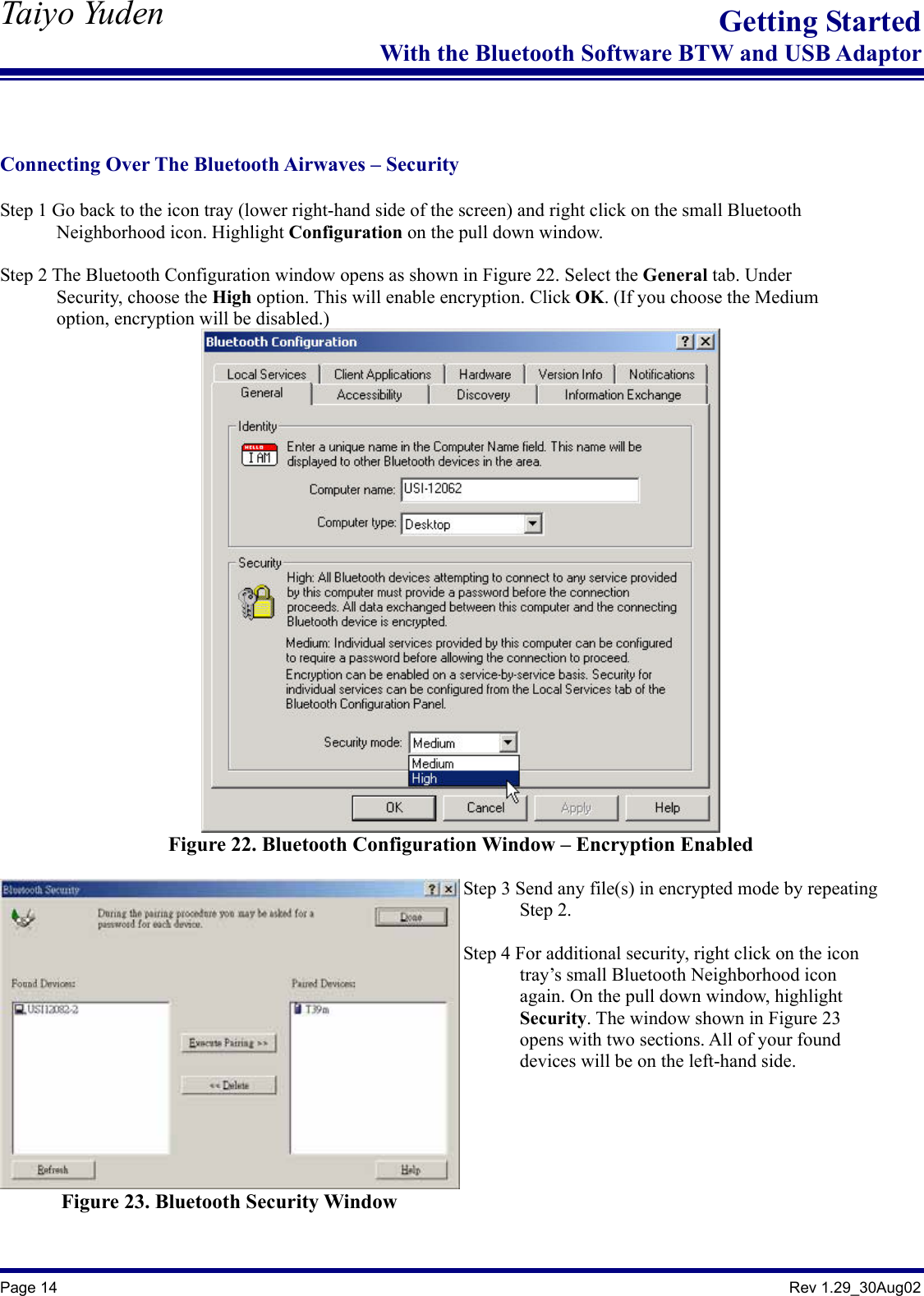   Taiyo Yuden  Page 14                                                                                               Rev 1.29_30Aug02 Getting StartedWith the Bluetooth Software BTW and USB Adaptor   Connecting Over The Bluetooth Airwaves – Security  Step 1 Go back to the icon tray (lower right-hand side of the screen) and right click on the small Bluetooth         Neighborhood icon. Highlight Configuration on the pull down window.  Step 2 The Bluetooth Configuration window opens as shown in Figure 22. Select the General tab. Under         Security, choose the High option. This will enable encryption. Click OK. (If you choose the Medium         option, encryption will be disabled.)  Figure 22. Bluetooth Configuration Window – Encryption Enabled  Figure 23. Bluetooth Security Window  Step 3 Send any file(s) in encrypted mode by repeating       Step 2.  Step 4 For additional security, right click on the icon         tray’s small Bluetooth Neighborhood icon        again. On the pull down window, highlight        Security. The window shown in Figure 23         opens with two sections. All of your found        devices will be on the left-hand side.  