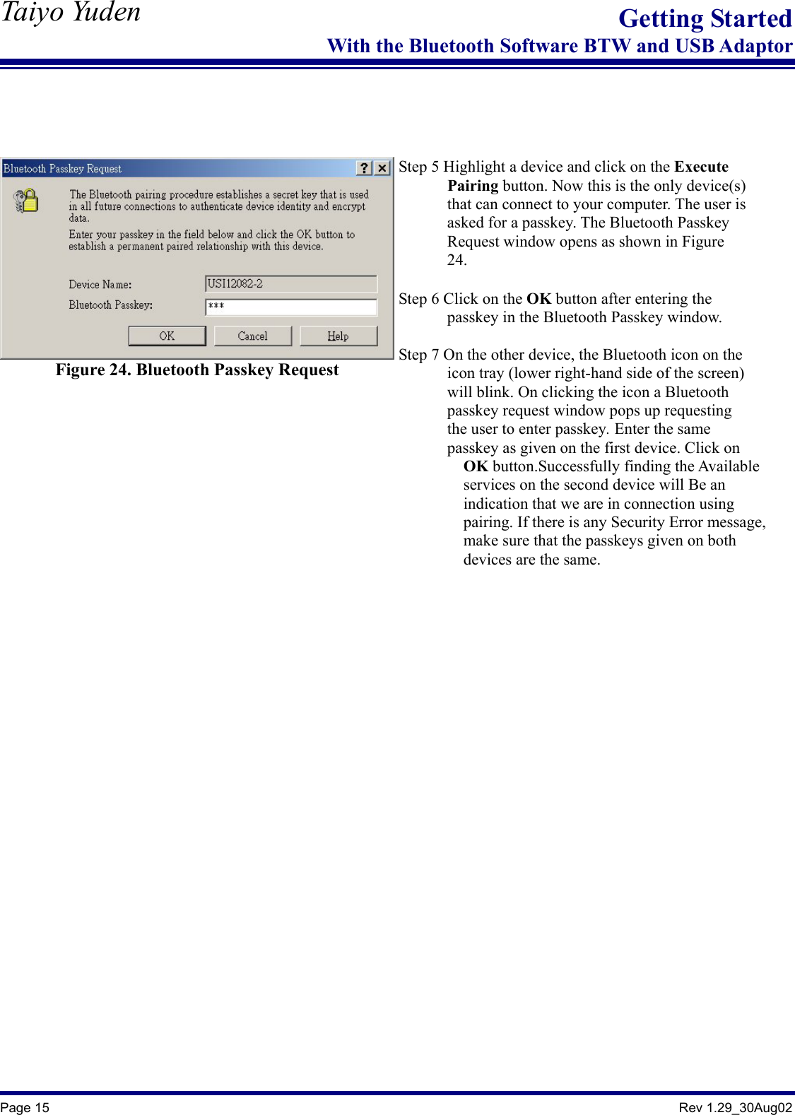   Taiyo Yuden  Page 15                                                                                               Rev 1.29_30Aug02 Getting StartedWith the Bluetooth Software BTW and USB Adaptor    Figure 24. Bluetooth Passkey Request    Step 5 Highlight a device and click on the Execute        Pairing button. Now this is the only device(s)               that can connect to your computer. The user is         asked for a passkey. The Bluetooth Passkey               Request window opens as shown in Figure         24.  Step 6 Click on the OK button after entering the         passkey in the Bluetooth Passkey window.  Step 7 On the other device, the Bluetooth icon on the               icon tray (lower right-hand side of the screen)               will blink. On clicking the icon a Bluetooth         passkey request window pops up requesting        the user to enter passkey. Enter the same               passkey as given on the first device. Click on           OK button.Successfully finding the Available                   services on the second device will Be an           indication that we are in connection using                  pairing. If there is any Security Error message,           make sure that the passkeys given on both          devices are the same.    