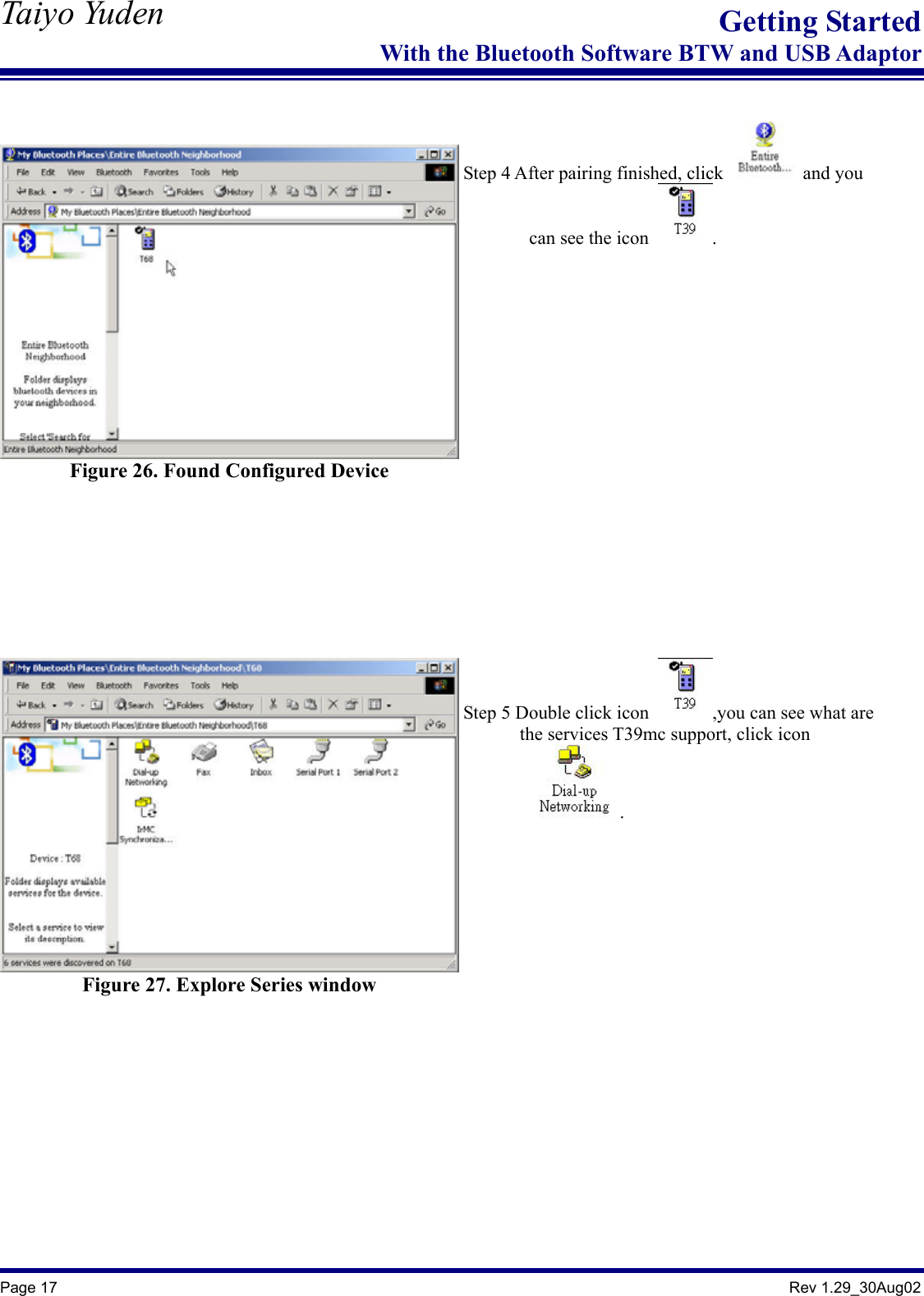   Taiyo Yuden  Page 17                                                                                               Rev 1.29_30Aug02 Getting StartedWith the Bluetooth Software BTW and USB Adaptor   Figure 26. Found Configured Device   Step 4 After pairing finished, click   and you         can see the icon  .   Figure 27. Explore Series window   Step 5 Double click icon  ,you can see what are         the services T39mc support, click icon           .    