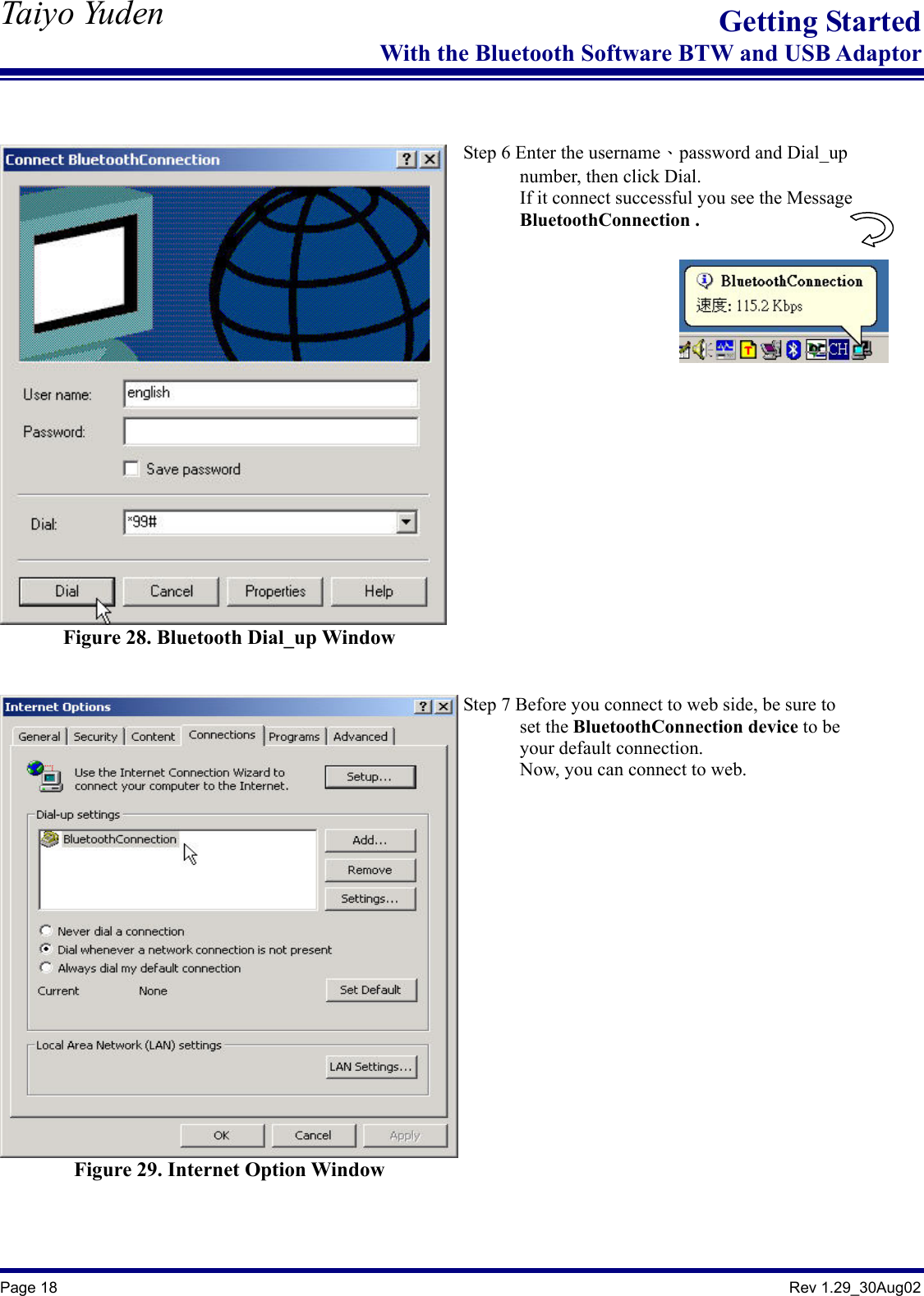   Taiyo Yuden  Page 18                                                                                               Rev 1.29_30Aug02 Getting StartedWith the Bluetooth Software BTW and USB Adaptor   Figure 28. Bluetooth Dial_up Window    Step 6 Enter the username、password and Dial_up         number, then click Dial.             If it connect successful you see the Message       BluetoothConnection .            Figure 29. Internet Option Window   Step 7 Before you connect to web side, be sure to         set the BluetoothConnection device to be         your default connection.       Now, you can connect to web.   