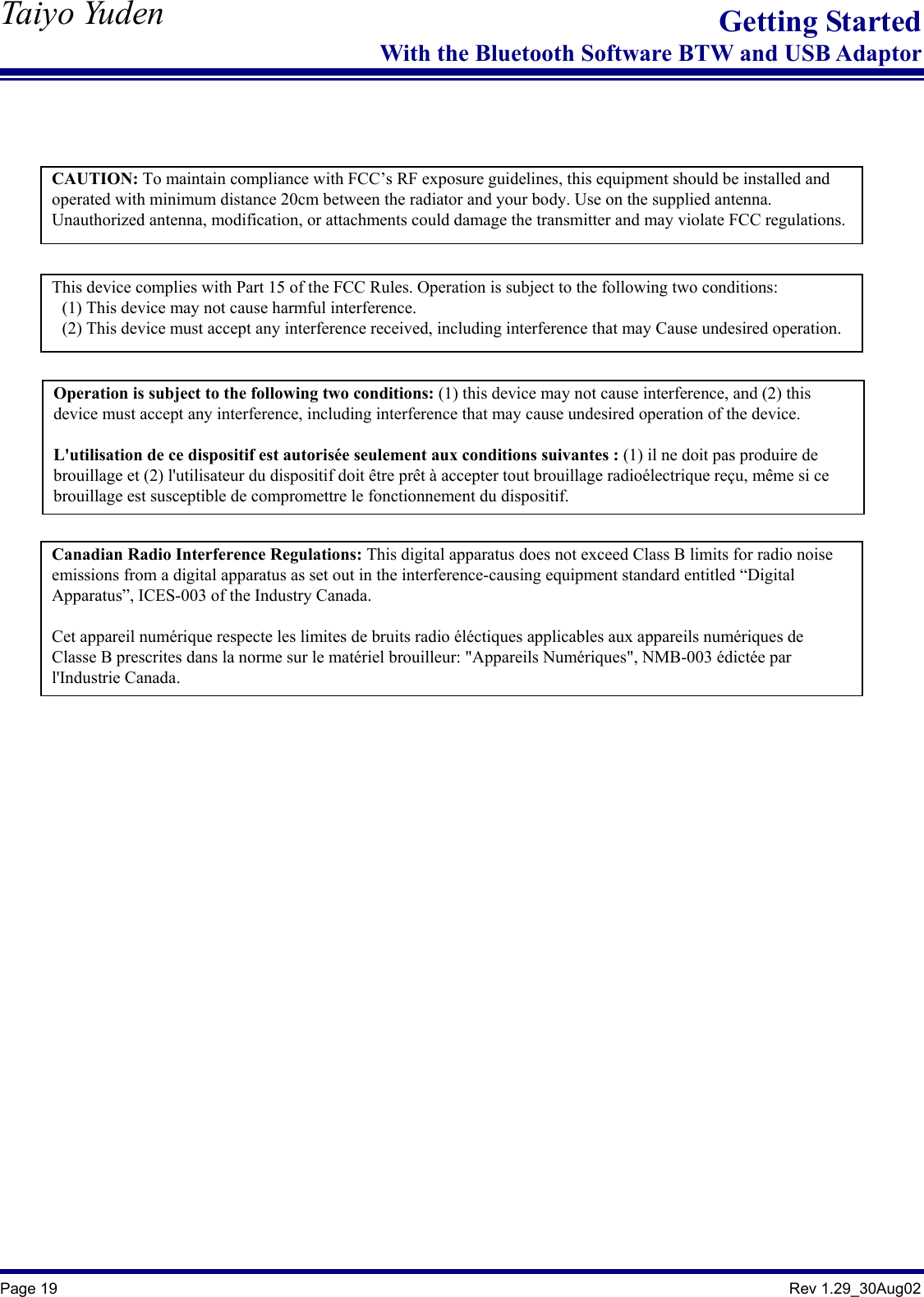   Taiyo Yuden  Page 19                                                                                               Rev 1.29_30Aug02 Getting StartedWith the Bluetooth Software BTW and USB Adaptor   CAUTION: To maintain compliance with FCC’s RF exposure guidelines, this equipment should be installed and operated with minimum distance 20cm between the radiator and your body. Use on the supplied antenna. Unauthorized antenna, modification, or attachments could damage the transmitter and may violate FCC regulations.This device complies with Part 15 of the FCC Rules. Operation is subject to the following two conditions: (1) This device may not cause harmful interference. (2) This device must accept any interference received, including interference that may Cause undesired operation.Canadian Radio Interference Regulations: This digital apparatus does not exceed Class B limits for radio noise emissions from a digital apparatus as set out in the interference-causing equipment standard entitled “Digital Apparatus”, ICES-003 of the Industry Canada.  Cet appareil numérique respecte les limites de bruits radio éléctiques applicables aux appareils numériques de Classe B prescrites dans la norme sur le matériel brouilleur: &quot;Appareils Numériques&quot;, NMB-003 édictée par l&apos;Industrie Canada. Operation is subject to the following two conditions: (1) this device may not cause interference, and (2) this device must accept any interference, including interference that may cause undesired operation of the device.  L&apos;utilisation de ce dispositif est autorisée seulement aux conditions suivantes : (1) il ne doit pas produire de brouillage et (2) l&apos;utilisateur du dispositif doit être prêt à accepter tout brouillage radioélectrique reçu, même si ce brouillage est susceptible de compromettre le fonctionnement du dispositif. 