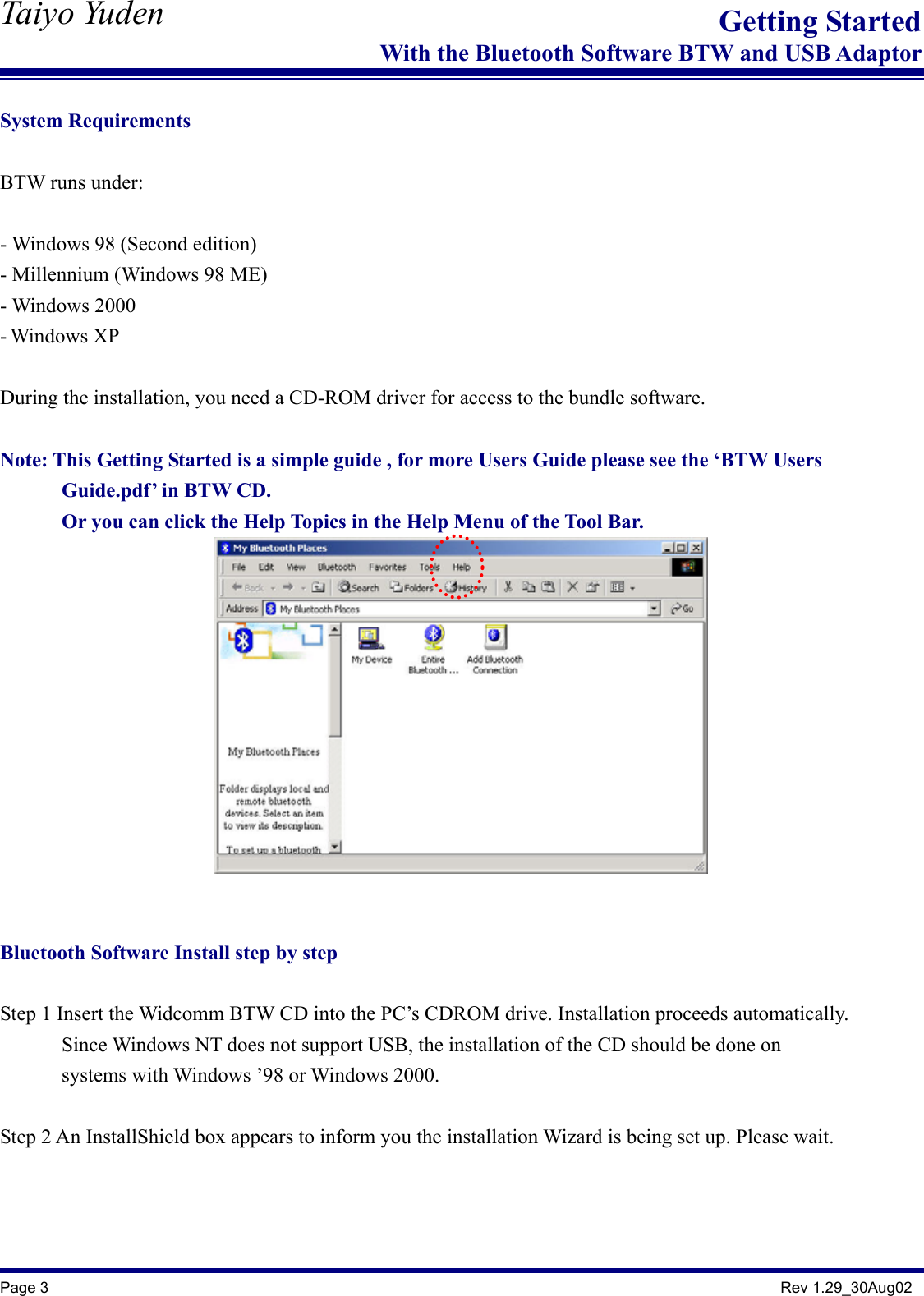   Taiyo Yuden  Page 3                                                                                               Rev 1.29_30Aug02 Getting StartedWith the Bluetooth Software BTW and USB Adaptor System Requirements  BTW runs under:  - Windows 98 (Second edition) - Millennium (Windows 98 ME) - Windows 2000 - Windows XP  During the installation, you need a CD-ROM driver for access to the bundle software.  Note: This Getting Started is a simple guide , for more Users Guide please see the ‘BTW Users         Guide.pdf’ in BTW CD.        Or you can click the Help Topics in the Help Menu of the Tool Bar.     Bluetooth Software Install step by step  Step 1 Insert the Widcomm BTW CD into the PC’s CDROM drive. Installation proceeds automatically.             Since Windows NT does not support USB, the installation of the CD should be done on         systems with Windows ’98 or Windows 2000.  Step 2 An InstallShield box appears to inform you the installation Wizard is being set up. Please wait.    