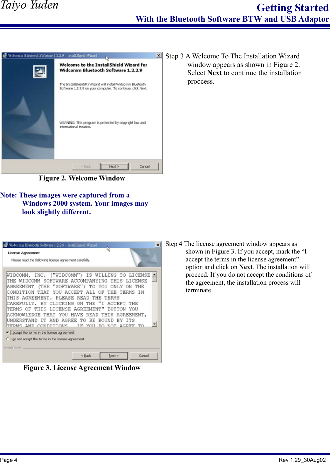   Taiyo Yuden  Page 4                                                                                               Rev 1.29_30Aug02 Getting StartedWith the Bluetooth Software BTW and USB Adaptor   Figure 2. Welcome Window  Note: These images were captured from a           Windows 2000 system. Your images may        look slightly different.     Step 3 A Welcome To The Installation Wizard         window appears as shown in Figure 2.        Select Next to continue the installation         proccess.   Figure 3. License Agreement Window      Step 4 The license agreement window appears as               shown in Figure 3. If you accept, mark the “I               accept the terms in the license agreement”         option and click on Next. The installation will               proceed. If you do not accept the conditions of         the agreement, the installation process will        terminate.   