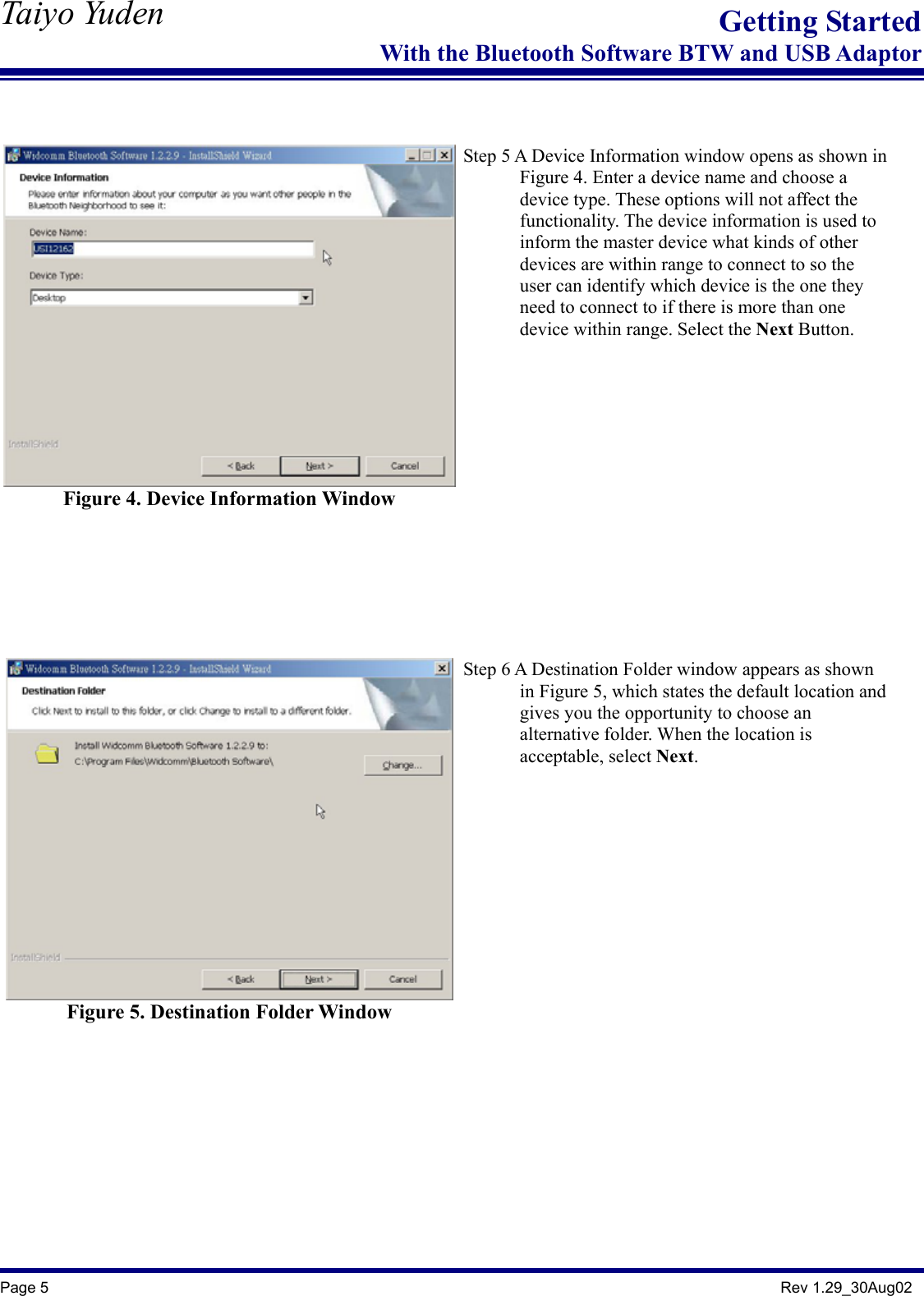   Taiyo Yuden  Page 5                                                                                               Rev 1.29_30Aug02 Getting StartedWith the Bluetooth Software BTW and USB Adaptor   Figure 4. Device Information Window     Step 5 A Device Information window opens as shown in               Figure 4. Enter a device name and choose a       device type. These options will not affect the        functionality. The device information is used to        inform the master device what kinds of other              devices are within range to connect to so the               user can identify which device is the one they               need to connect to if there is more than one         device within range. Select the Next Button.    Figure 5. Destination Folder Window    Step 6 A Destination Folder window appears as shown               in Figure 5, which states the default location and             gives you the opportunity to choose an         alternative folder. When the location is        acceptable, select Next.     