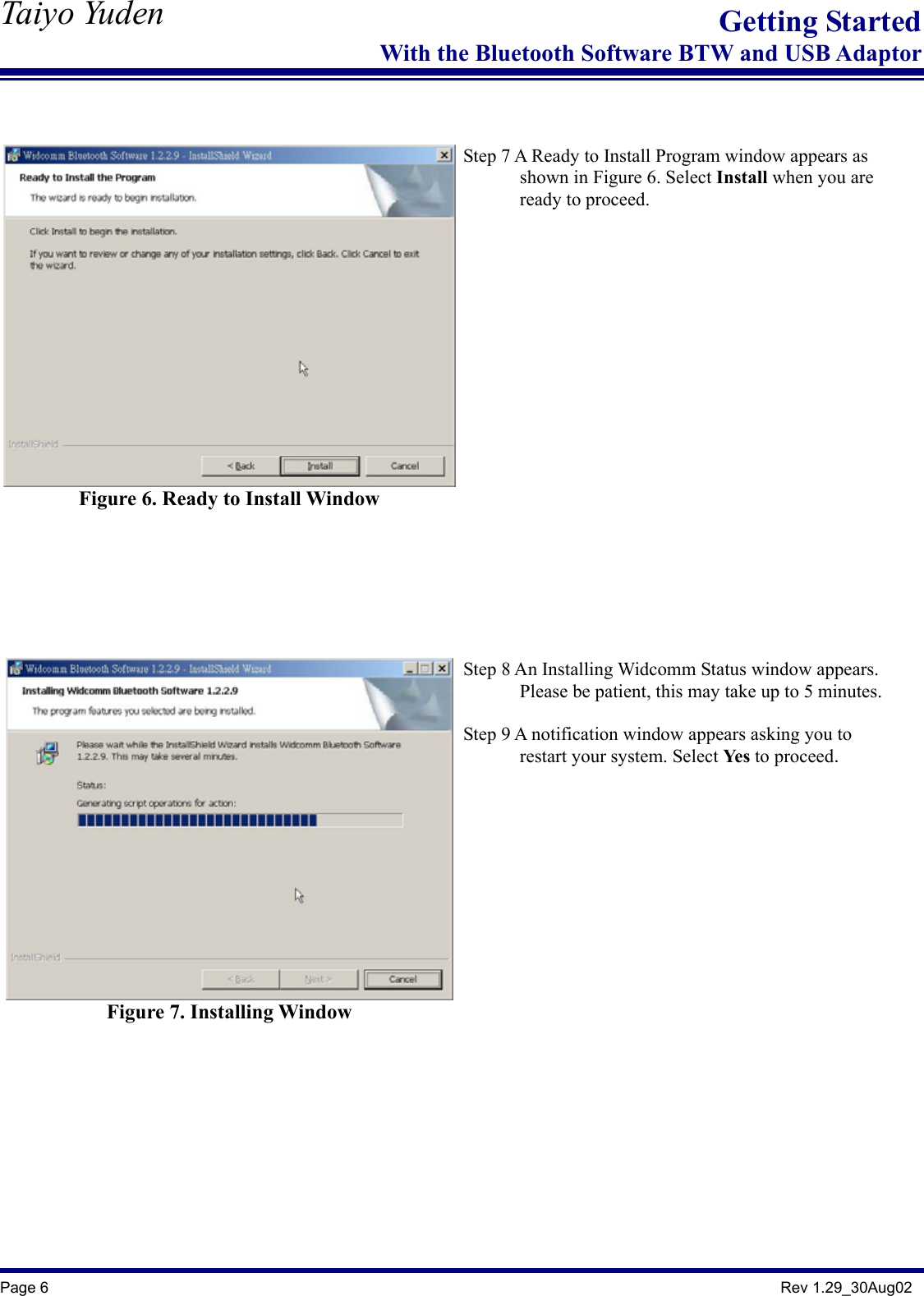  Taiyo Yuden  Page 6                                                                                               Rev 1.29_30Aug02 Getting StartedWith the Bluetooth Software BTW and USB Adaptor   Figure 6. Ready to Install Window     Step 7 A Ready to Install Program window appears as         shown in Figure 6. Select Install when you are       ready to proceed.    Figure 7. Installing Window   Step 8 An Installing Widcomm Status window appears.               Please be patient, this may take up to 5 minutes.  Step 9 A notification window appears asking you to         restart your system. Select Yes to proceed.      