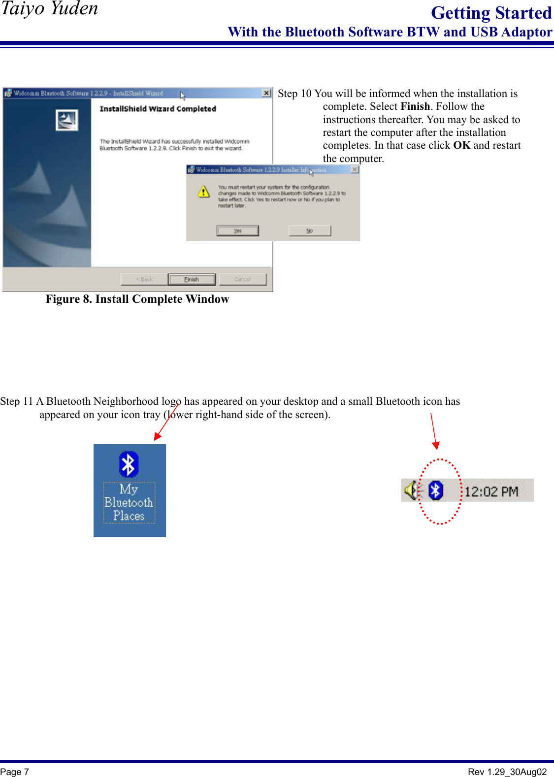   Taiyo Yuden  Page 7                                                                                               Rev 1.29_30Aug02 Getting StartedWith the Bluetooth Software BTW and USB Adaptor   Figure 8. Install Complete Window     Step 10 You will be informed when the installation is           complete. Select Finish. Follow the           instructions thereafter. You may be asked to          restart the computer after the installation          completes. In that case click OK and restart           the computer.    Step 11 A Bluetooth Neighborhood logo has appeared on your desktop and a small Bluetooth icon has               appeared on your icon tray (lower right-hand side of the screen).      