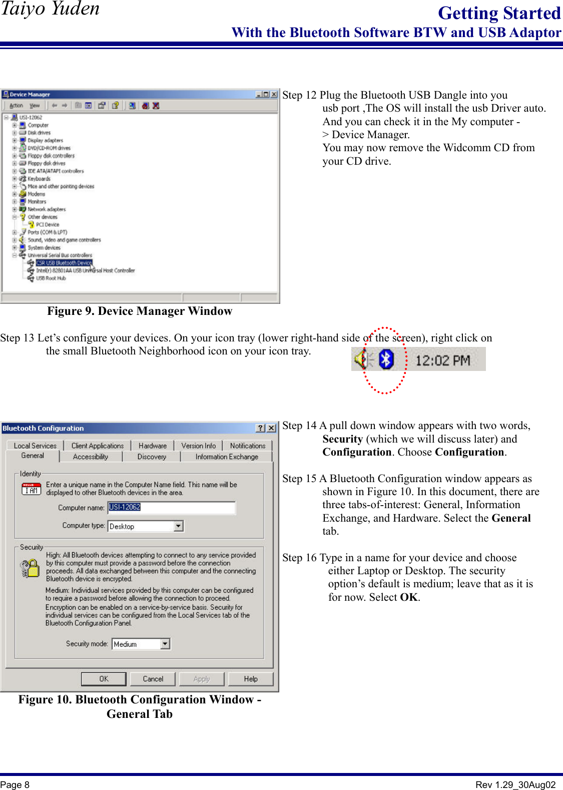   Taiyo Yuden  Page 8                                                                                               Rev 1.29_30Aug02 Getting StartedWith the Bluetooth Software BTW and USB Adaptor   Figure 9. Device Manager Window    Step 12 Plug the Bluetooth USB Dangle into you                 usb port ,The OS will install the usb Driver auto.               And you can check it in the My computer -        &gt; Device Manager.        You may now remove the Widcomm CD from         your CD drive.    Step 13 Let’s configure your devices. On your icon tray (lower right-hand side of the screen), right click on         the small Bluetooth Neighborhood icon on your icon tray.    Figure 10. Bluetooth Configuration Window - General Tab    Step 14 A pull down window appears with two words,          Security (which we will discuss later) and        Configuration. Choose Configuration.  Step 15 A Bluetooth Configuration window appears as          shown in Figure 10. In this document, there are        three tabs-of-interest: General, Information         Exchange, and Hardware. Select the General         tab.  Step 16 Type in a name for your device and choose           either Laptop or Desktop. The security                  option’s default is medium; leave that as it is           for now. Select OK.     