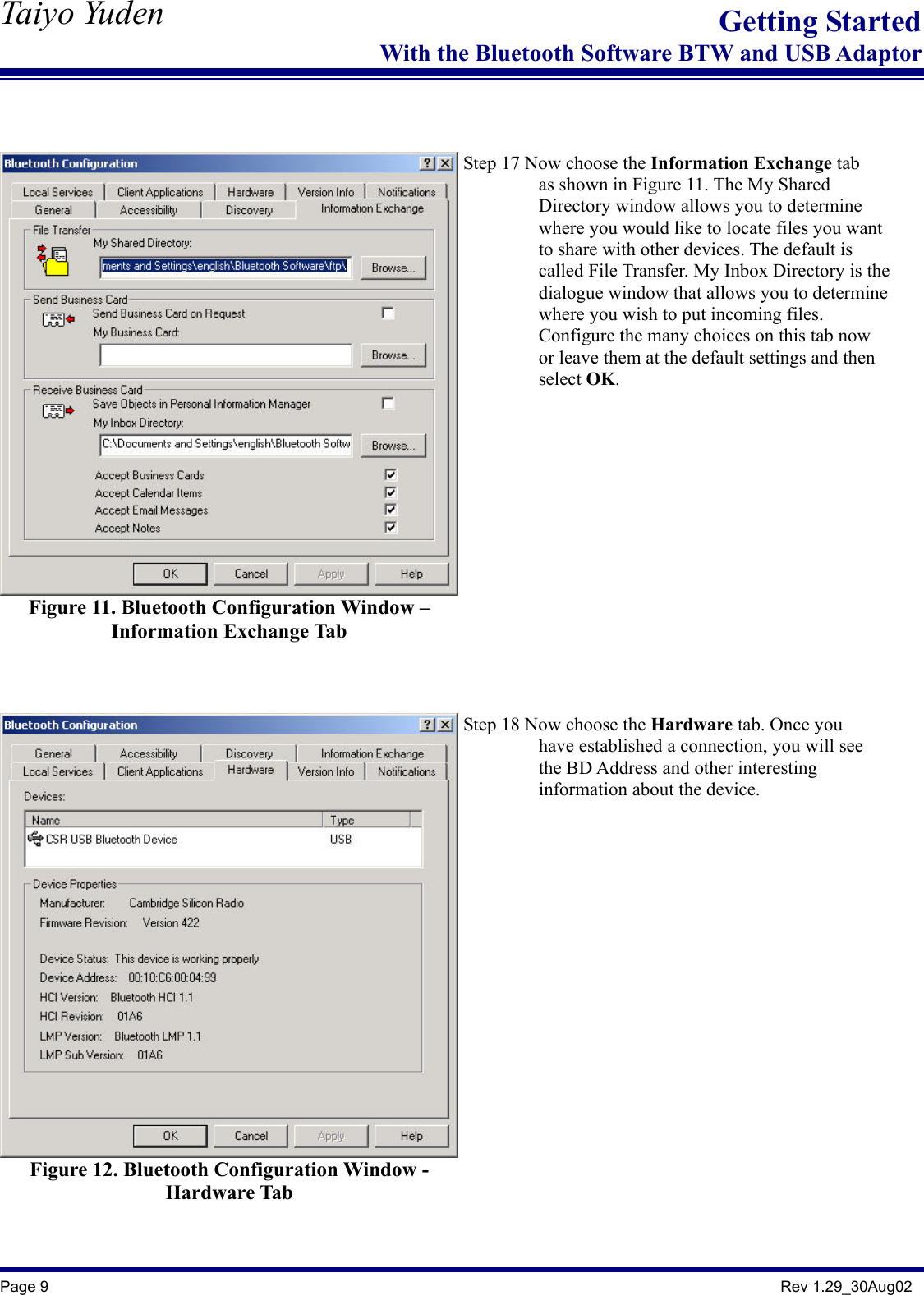   Taiyo Yuden  Page 9                                                                                               Rev 1.29_30Aug02 Getting StartedWith the Bluetooth Software BTW and USB Adaptor   Figure 11. Bluetooth Configuration Window – Information Exchange Tab    Step 17 Now choose the Information Exchange tab          as shown in Figure 11. The My Shared          Directory window allows you to determine                  where you would like to locate files you want           to share with other devices. The default is          called File Transfer. My Inbox Directory is the          dialogue window that allows you to determine          where you wish to put incoming files.                  Configure the many choices on this tab now                 or leave them at the default settings and then           select OK.    Figure 12. Bluetooth Configuration Window - Hardware Tab    Step 18 Now choose the Hardware tab. Once you           have established a connection, you will see          the BD Address and other interesting          information about the device.  