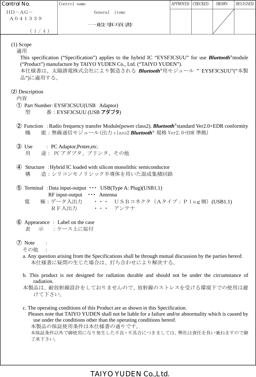 TAIYO YUDEN Co.,Ltd.  Control No.  Control name      APPROVED  CHECKED   DRAWN  DESIGNED  ＨＤ－ＡＧ－              General  items   Ａ０４１３３９                一般事項書              ( 1 / 4 )         (1) Scope  適用 This specification (“Specification”) applies to the hybrid IC “EYSF3CSUU” for use Bluetooth®module (“Product”) manufacture by TAIYO YUDEN Co., Ltd. (“TAIYO YUDEN”). 本仕様書は、太陽誘電株式会社により製造される Bluetooth®用モジュール ” EYSF3CSUU”(“本製品”)に適用する。  (2) Description   内容 ① Part Number：EYSF3CSUU(USB Adaptor)       型      番：EYSF3CSUU (USB アダプタ)          ② Function ：Radio frequency transfer Module(power class2). Bluetooth®standard Ver2.0+EDR conformity      機    能：無線通信モジュール(出力 class2 Bluetooth® 規格 Ver2.0+EDR 準拠)  ③ Use    ： PC Adaptor,Prnter,etc.        用    途： PC アダプタ、プリンタ、その他  ④  Structure  ：Hybrid IC loaded with silicon monolithic semiconductor       構    造：シリコンモノリシック半導体を用いた混成集積回路  ⑤ Terminal ：Data input-output  ・・・  USB(Type A: Plug)(USB1.1)               RF input-output  ・・・  Antenna 電    極：データ入出力    ・・・  ＵＳＢコネクタ（Ａタイプ：Ｐｌuｇ側）(USB1.1)          ＲＦ入出力      ・・・  アンテナ  ⑥ Appearance ：  Label on the case       表   示   ：ケース上に貼付   ⑦ Note   ：      その他  ： a. Any question arising from the Specifications shall be through mutual discussion by the parties hereof. 本仕様書に疑問の生じた場合は、打ち合わせにより解決する。  b. This product is not designed for radiation durable and should not be under the circumstance of radiation. 本製品は、耐放射線設計をしておりませんので、放射線のストレスを受ける環境下での使用は避けて下さい。  c. The operating conditions of this Product are as shown in this Specification.     Pleases note that TAIYO YUDEN shall not be liable for a failure and/or abnormality which is caused by use under the conditions other than the operating conditions hereof. 本製品の保証使用条件は本仕様書の通りです。 本保証条件以外で御使用になり発生した不良・不具合につきましては、弊社は責任を負い兼ねますので御了承下さい。      