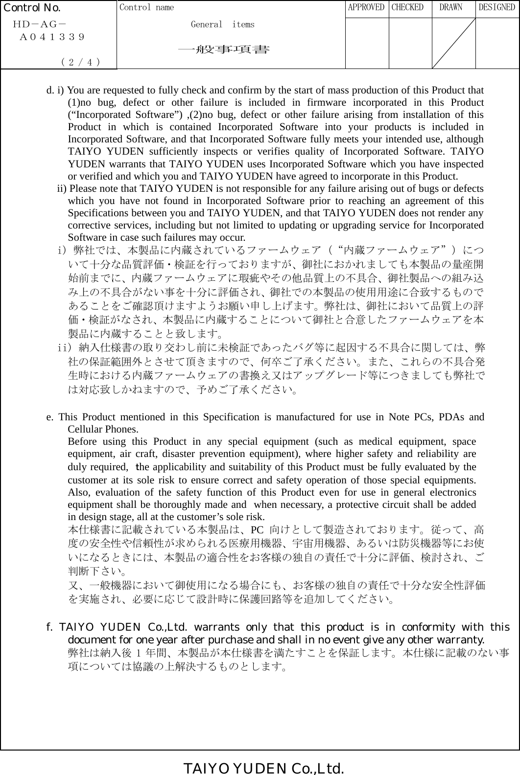 TAIYO YUDEN Co.,Ltd. Control No.  Control name      APPROVED  CHECKED   DRAWN  DESIGNED  ＨＤ－ＡＧ－              General  items   Ａ０４１３３９                一般事項書              ( 2 / 4 )                                                              d. i) You are requested to fully check and confirm by the start of mass production of this Product that (1)no bug, defect or other failure is included in firmware incorporated in this Product (“Incorporated Software”) ,(2)no bug, defect or other failure arising from installation of this Product in which is contained Incorporated Software into your products is included in Incorporated Software, and that Incorporated Software fully meets your intended use, although TAIYO YUDEN sufficiently inspects or verifies quality of Incorporated Software. TAIYO YUDEN warrants that TAIYO YUDEN uses Incorporated Software which you have inspected or verified and which you and TAIYO YUDEN have agreed to incorporate in this Product. ii) Please note that TAIYO YUDEN is not responsible for any failure arising out of bugs or defects which you have not found in Incorporated Software prior to reaching an agreement of this Specifications between you and TAIYO YUDEN, and that TAIYO YUDEN does not render any corrective services, including but not limited to updating or upgrading service for Incorporated Software in case such failures may occur. i) 弊社では、本製品に内蔵されているファームウェア（“内蔵ファームウェア”）について十分な品質評価・検証を行っておりますが、御社におかれましても本製品の量産開始前までに、内蔵ファームウェアに瑕疵やその他品質上の不具合、御社製品への組み込み上の不具合がない事を十分に評価され、御社での本製品の使用用途に合致するものであることをご確認頂けますようお願い申し上げます。弊社は、御社において品質上の評価・検証がなされ、本製品に内蔵することについて御社と合意したファームウェアを本製品に内蔵することと致します。 ii) 納入仕様書の取り交わし前に未検証であったバグ等に起因する不具合に関しては、弊社の保証範囲外とさせて頂きますので、何卒ご了承ください。また、これらの不具合発生時における内蔵ファームウェアの書換え又はアップグレード等につきましても弊社では対応致しかねますので、予めご了承ください。  e. This Product mentioned in this Specification is manufactured for use in Note PCs, PDAs and Cellular Phones. Before using this Product in any special equipment (such as medical equipment, space equipment, air craft, disaster prevention equipment), where higher safety and reliability are duly required, ｔhe applicability and suitability of this Product must be fully evaluated by the customer at its sole risk to ensure correct and safety operation of those special equipments. Also, evaluation of the safety function of this Product even for use in general electronics equipment shall be thoroughly made and when necessary, a protective circuit shall be added in design stage, all at the customer’s sole risk. 本仕様書に記載されている本製品は、PC 向けとして製造されております。従って、高度の安全性や信頼性が求められる医療用機器、宇宙用機器、あるいは防災機器等にお使いになるときには、本製品の適合性をお客様の独自の責任で十分に評価、検討され、ご判断下さい。 又、一般機器において御使用になる場合にも、お客様の独自の責任で十分な安全性評価を実施され、必要に応じて設計時に保護回路等を追加してください。  f. TAIYO YUDEN Co.,Ltd. warrants only that this product is in conformity with this document for one year after purchase and shall in no event give any other warranty.   弊社は納入後 1 年間、本製品が本仕様書を満たすことを保証します。本仕様に記載のない事項については協議の上解決するものとします。  