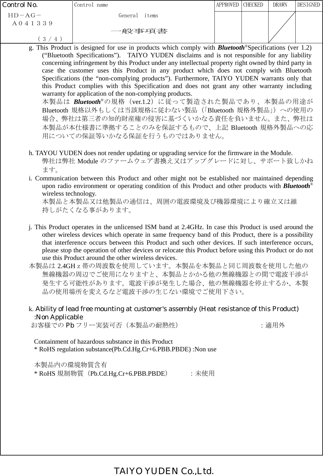 TAIYO YUDEN Co.,Ltd.  Control No.  Control name      APPROVED  CHECKED   DRAWN  DESIGNED  ＨＤ－ＡＧ－              General  items   Ａ０４１３３９                一般事項書              ( 3 / 4 )       g. This Product is designed for use in products which comply with Bluetooth®Specifications (ver 1.2) (“Bluetooth Specifications”).  TAIYO YUDEN disclaims and is not responsible for any liabilityconcerning infringement by this Product under any intellectual property right owned by third party in case the customer uses this Product in any product which does not comply with Bluetooth Specifications (the “non-complying products”). Furthermore, TAIYO YUDEN warrants only that this Product complies with this Specification and does not grant any other warranty including warranty for application of the non-complying products. 本製品は Bluetooth®の規格（ver.1.2）に従って製造された製品であり、本製品の用途がBluetooth 規格以外もしくは当該規格に従わない製品（「Bluetooth 規格外製品」）への使用の場合、弊社は第三者の知的財産権の侵害に基づくいかなる責任を負いません。また、弊社は本製品が本仕様書に準拠することのみを保証するもので、上記 Bluetooth 規格外製品への応用についての保証等いかなる保証を行うものではありません。      h. TAYOU YUDEN does not render updating or upgrading service for the firmware in the Module. 弊社は弊社 Module のファームウェア書換え又はアップグレードに対し、サポート致しかねます。 i. Communication between this Product and other might not be established nor maintained depending upon radio environment or operating condition of this Product and other products with Bluetooth®wireless technology. 本製品と本製品又は他製品の通信は、周囲の電波環境及び機器環境により確立又は維持しがたくなる事があります。  j. This Product operates in the unlicensed ISM band at 2.4GHz. In case this Product is used around the other wireless devices which operate in same frequency band of this Product, there is a possibility that interference occurs between this Product and such other devices. If such interference occurs, please stop the operation of other devices or relocate this Product before using this Product or do not use this Product around the other wireless devices. 本製品は 2.4GHｚ帯の周波数を使用しています。本製品を本製品と同じ周波数を使用した他の無線機器の周辺でご使用になりますと、本製品とかかる他の無線機器との間で電波干渉が発生する可能性があります。電波干渉が発生した場合、他の無線機器を停止するか、本製品の使用場所を変えるなど電波干渉の生じない環境でご使用下さい。  k. Ability of lead free mounting at customer&apos;s assembly (Heat resistance of this Product)   :Non Applicable      お客様での Pb フリー実装可否（本製品の耐熱性）             ：適用外  Containment of hazardous substance in this Product * RoHS regulation substance(Pb.Cd.Hg.Cr+6.PBB.PBDE) :Non use  本製品内の環境物質含有 * RoHS 規制物質（Pb.Cd.Hg.Cr+6.PBB.PBDE）     ：未使用            