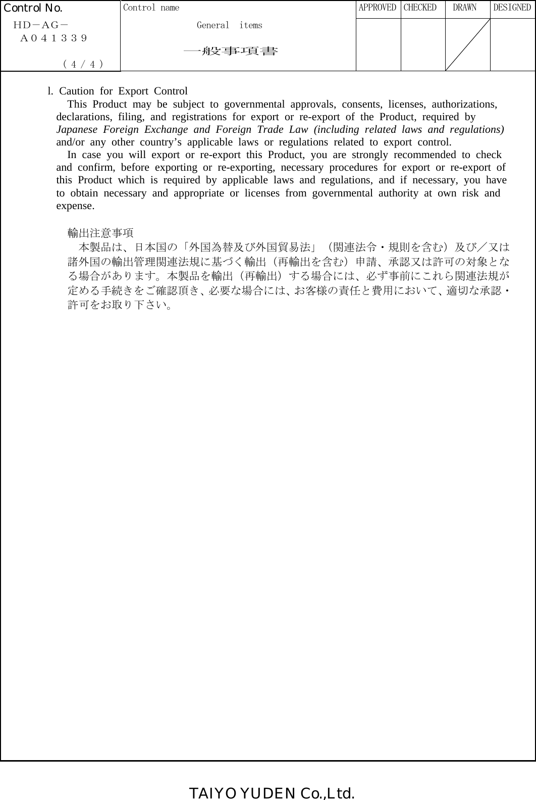 TAIYO YUDEN Co.,Ltd. Control No.  Control name      APPROVED  CHECKED   DRAWN  DESIGNED  ＨＤ－ＡＧ－              General  items   Ａ０４１３３９                一般事項書              ( 4 / 4 )         l. Caution for Export Control This Product may be subject to governmental approvals, consents, licenses, authorizations,  declarations, filing, and registrations for export or re-export of the Product, required by  Japanese Foreign Exchange and Foreign Trade Law (including related laws and regulations)  and/or any other country’s applicable laws or regulations related to export control. In case you will export or re-export this Product, you are strongly recommended to check  and confirm, before exporting or re-exporting, necessary procedures for export or re-export of  this Product which is required by applicable laws and regulations, and if necessary, you have  to obtain necessary and appropriate or licenses from governmental authority at own risk and  expense.  輸出注意事項 本製品は、日本国の「外国為替及び外国貿易法」（関連法令・規則を含む）及び／又は諸外国の輸出管理関連法規に基づく輸出（再輸出を含む）申請、承認又は許可の対象となる場合があります。本製品を輸出（再輸出）する場合には、必ず事前にこれら関連法規が定める手続きをご確認頂き、必要な場合には、お客様の責任と費用において、適切な承認・許可をお取り下さい。    