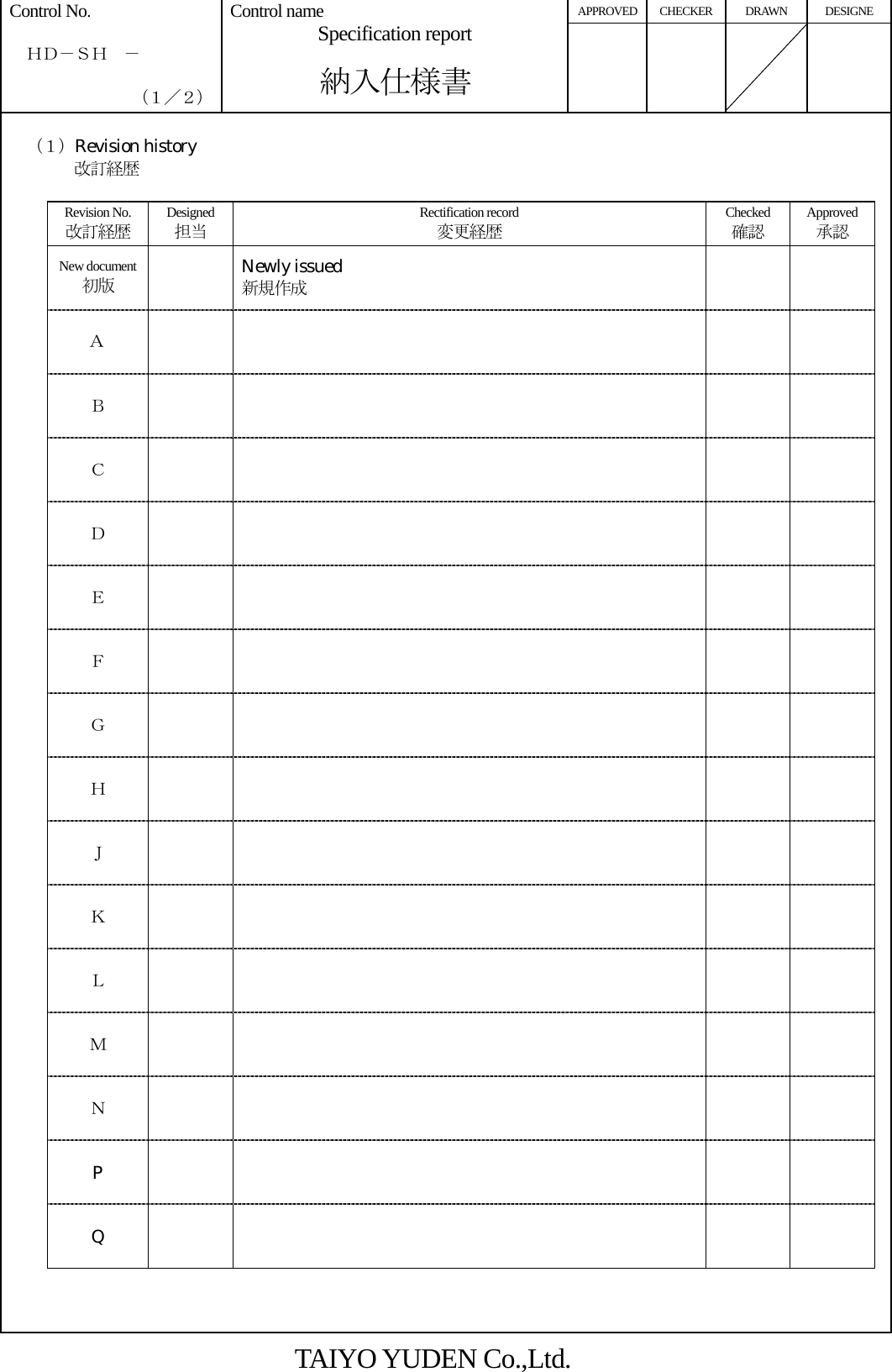 APPROVED CHECKER DRAWN  DESIGNE Control No.    ＨＤ－ＳＨ  －    （１／２） Control name Specification report  納入仕様書        （１）Revision history 改訂経歴  Revision No. 改訂経歴 Designed 担当 Rectification record 変更経歴 Checked 確認 Approved承認 New document 初版  Newly issued 新規作成   Ａ     Ｂ     Ｃ     Ｄ      Ｅ      Ｆ     Ｇ     Ｈ     Ｊ       Ｋ       Ｌ       Ｍ       Ｎ       P      Q          TAIYO YUDEN Co.,Ltd. 