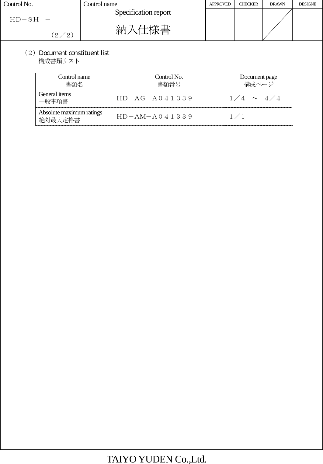 APPROVED CHECKER DRAWN DESIGNE Control No.    ＨＤ－ＳＨ  －    （２／２） Control name Specification report  納入仕様書         （２）Document constituent list 構成書類リスト         Control name 書類名 Control No. 書類番号 Document page 構成ページ General items 一般事項書 ＨＤ－ＡＧ－Ａ０４１３３９ １／４  ～  ４／４ Absolute maximum ratings 絶対最大定格書 ＨＤ－ＡＭ－Ａ０４１３３９ １／１                   TAIYO YUDEN Co.,Ltd. 