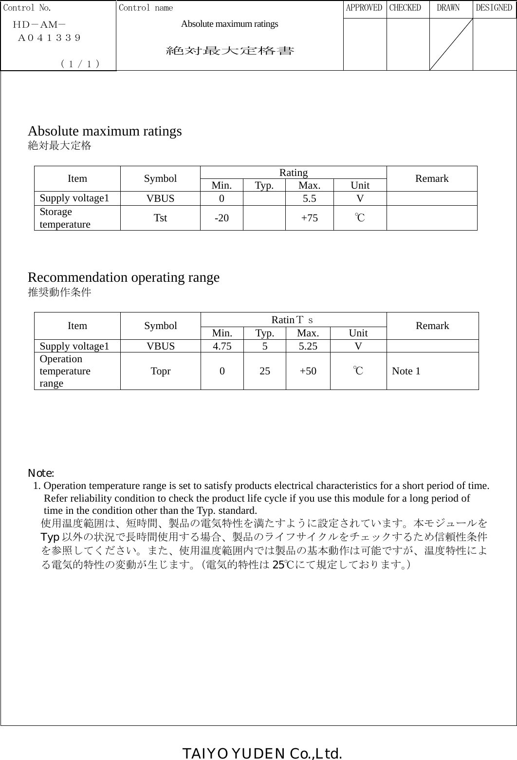 TAIYO YUDEN Co.,Ltd.  Control No.  Control name      APPROVED  CHECKED   DRAWN  DESIGNED  ＨＤ－ＡＭ－  Absolute maximum ratings    Ａ０４１３３９    絶対最大定格書              ( 1 / 1 )            Absolute maximum ratings 絶対最大定格  Rating Item Symbol Min. Typ.  Max.  Unit  Remark Supply voltage1  VBUS 0  5.5 V   Storage temperature  Tst  -20  +75 ℃     Recommendation operating range 推奨動作条件  RatinＴｓ Item Symbol Min. Typ. Max.  Unit  Remark Supply voltage1  VBUS  4.75  5  5.25  V   Operation temperature range  Topr 0 25 +50 ℃  Note 1       Note:   1. Operation temperature range is set to satisfy products electrical characteristics for a short period of time. Refer reliability condition to check the product life cycle if you use this module for a long period of   time in the condition other than the Typ. standard. 使用温度範囲は、短時間、製品の電気特性を満たすように設定されています。本モジュールを Typ 以外の状況で長時間使用する場合、製品のライフサイクルをチェックするため信頼性条件 を参照してください。また、使用温度範囲内では製品の基本動作は可能ですが、温度特性によ る電気的特性の変動が生じます。（電気的特性は 25℃にて規定しております。）               