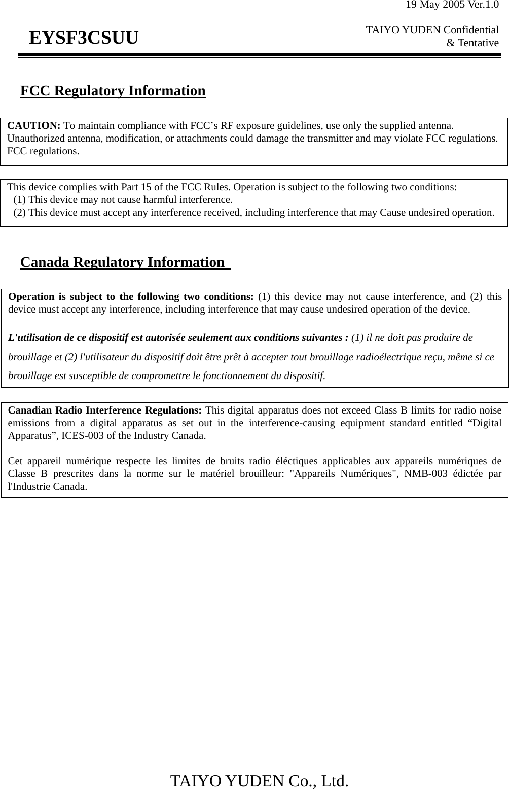 19 May 2005 Ver.1.0  TAIYO YUDEN Confidential &amp; Tentative  TAIYO YUDEN Co., Ltd.                          EYSF3CSUU FCC Regulatory Information         Canada Regulatory Information   CAUTION: To maintain compliance with FCC’s RF exposure guidelines, use only the supplied antenna. Unauthorized antenna, modification, or attachments could damage the transmitter and may violate FCC regulations. FCC regulations. This device complies with Part 15 of the FCC Rules. Operation is subject to the following two conditions:   (1) This device may not cause harmful interference.   (2) This device must accept any interference received, including interference that may Cause undesired operation. Canadian Radio Interference Regulations: This digital apparatus does not exceed Class B limits for radio noiseemissions from a digital apparatus as set out in the interference-causing equipment standard entitled “DigitalApparatus”, ICES-003 of the Industry Canada.  Cet appareil numérique respecte les limites de bruits radio éléctiques applicables aux appareils numériques deClasse B prescrites dans la norme sur le matériel brouilleur: &quot;Appareils Numériques&quot;, NMB-003 édictée parl&apos;Industrie Canada. Operation is subject to the following two conditions: (1) this device may not cause interference, and (2) thisdevice must accept any interference, including interference that may cause undesired operation of the device.  L&apos;utilisation de ce dispositif est autorisée seulement aux conditions suivantes : (1) il ne doit pas produire de brouillage et (2) l&apos;utilisateur du dispositif doit être prêt à accepter tout brouillage radioélectrique reçu, même si ce brouillage est susceptible de compromettre le fonctionnement du dispositif. 