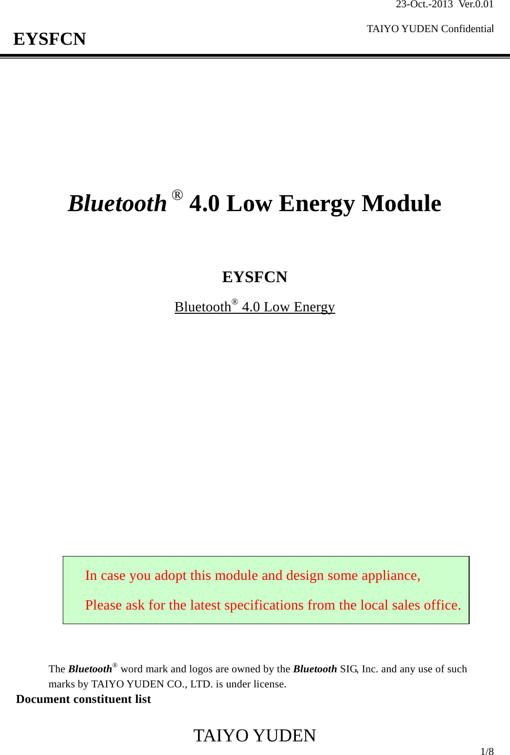 23-Oct.-2013 Ver.0.01  TAIYO YUDEN Confidential                                            TAIYO YUDEN  1/8 EYSFCN         Bluetooth ® 4.0 Low Energy Module    EYSFCN Bluetooth® 4.0 Low Energy                      The Bluetooth® word mark and logos are owned by the Bluetooth SIG, Inc. and any use of such marks by TAIYO YUDEN CO., LTD. is under license. Document constituent list  In case you adopt this module and design some appliance, Please ask for the latest specifications from the local sales office.