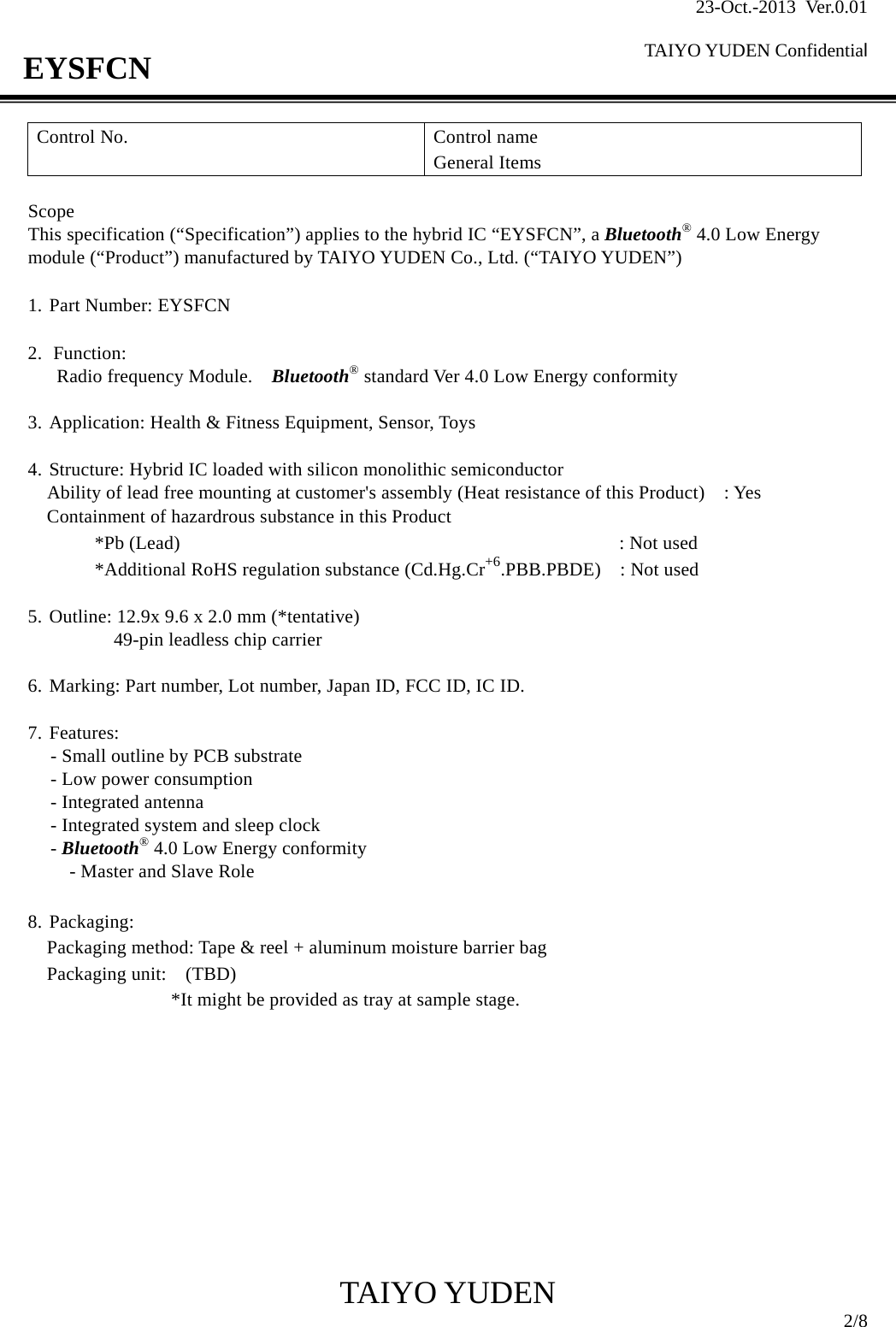 23-Oct.-2013 Ver.0.01  TAIYO YUDEN Confidential                                            TAIYO YUDEN  2/8 EYSFCN Control No.  Control name General Items  Scope This specification (“Specification”) applies to the hybrid IC “EYSFCN”, a Bluetooth® 4.0 Low Energy module (“Product”) manufactured by TAIYO YUDEN Co., Ltd. (“TAIYO YUDEN”)  1. Part Number: EYSFCN  2. Function:  Radio frequency Module.    Bluetooth® standard Ver 4.0 Low Energy conformity    3. Application: Health &amp; Fitness Equipment, Sensor, Toys  4. Structure: Hybrid IC loaded with silicon monolithic semiconductor     Ability of lead free mounting at customer&apos;s assembly (Heat resistance of this Product)    : Yes Containment of hazardrous substance in this Product *Pb (Lead)                                              : Not used *Additional RoHS regulation substance (Cd.Hg.Cr+6.PBB.PBDE)  : Not used  5. Outline: 12.9x 9.6 x 2.0 mm (*tentative)     49-pin leadless chip carrier  6. Marking: Part number, Lot number, Japan ID, FCC ID, IC ID.  7. Features: - Small outline by PCB substrate   - Low power consumption - Integrated antenna - Integrated system and sleep clock - Bluetooth® 4.0 Low Energy conformity - Master and Slave Role  8. Packaging: Packaging method: Tape &amp; reel + aluminum moisture barrier bag Packaging unit:   (TBD)                *It might be provided as tray at sample stage.          