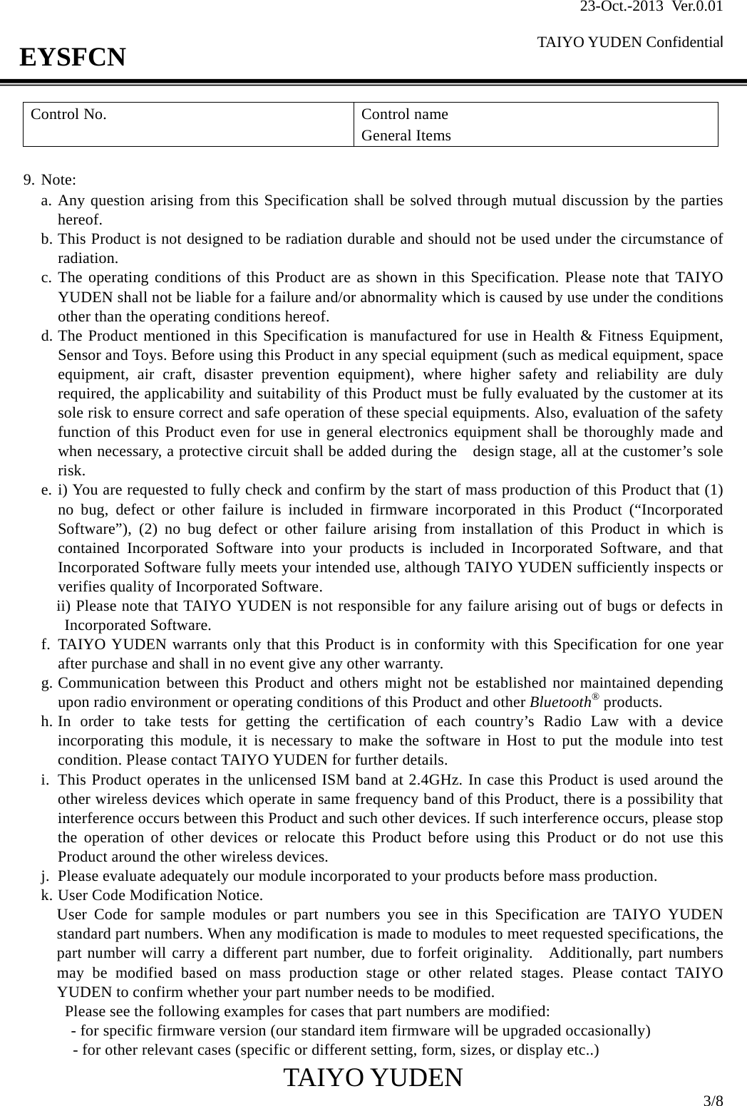 23-Oct.-2013 Ver.0.01  TAIYO YUDEN Confidential                                            TAIYO YUDEN  3/8 EYSFCN Control No.  Control name General Items  9. Note: a. Any question arising from this Specification shall be solved through mutual discussion by the parties    hereof. b. This Product is not designed to be radiation durable and should not be used under the circumstance of radiation. c. The operating conditions of this Product are as shown in this Specification. Please note that TAIYO YUDEN shall not be liable for a failure and/or abnormality which is caused by use under the conditions other than the operating conditions hereof. d. The Product mentioned in this Specification is manufactured for use in Health &amp; Fitness Equipment, Sensor and Toys. Before using this Product in any special equipment (such as medical equipment, space equipment, air craft, disaster prevention equipment), where higher safety and reliability are duly required, the applicability and suitability of this Product must be fully evaluated by the customer at its sole risk to ensure correct and safe operation of these special equipments. Also, evaluation of the safety function of this Product even for use in general electronics equipment shall be thoroughly made and when necessary, a protective circuit shall be added during the    design stage, all at the customer’s sole risk. e. i) You are requested to fully check and confirm by the start of mass production of this Product that (1) no bug, defect or other failure is included in firmware incorporated in this Product (“Incorporated Software”), (2) no bug defect or other failure arising from installation of this Product in which is contained Incorporated Software into your products is included in Incorporated Software, and that Incorporated Software fully meets your intended use, although TAIYO YUDEN sufficiently inspects or verifies quality of Incorporated Software. ii) Please note that TAIYO YUDEN is not responsible for any failure arising out of bugs or defects in Incorporated Software. f. TAIYO YUDEN warrants only that this Product is in conformity with this Specification for one year after purchase and shall in no event give any other warranty. g. Communication between this Product and others might not be established nor maintained depending upon radio environment or operating conditions of this Product and other Bluetooth® products. h. In order to take tests for getting the certification of each country’s Radio Law with a device incorporating this module, it is necessary to make the software in Host to put the module into test condition. Please contact TAIYO YUDEN for further details. i. This Product operates in the unlicensed ISM band at 2.4GHz. In case this Product is used around the other wireless devices which operate in same frequency band of this Product, there is a possibility that interference occurs between this Product and such other devices. If such interference occurs, please stop the operation of other devices or relocate this Product before using this Product or do not use this Product around the other wireless devices. j. Please evaluate adequately our module incorporated to your products before mass production. k. User Code Modification Notice. User Code for sample modules or part numbers you see in this Specification are TAIYO YUDEN standard part numbers. When any modification is made to modules to meet requested specifications, the part number will carry a different part number, due to forfeit originality.   Additionally, part numbers may be modified based on mass production stage or other related stages. Please contact TAIYO YUDEN to confirm whether your part number needs to be modified. Please see the following examples for cases that part numbers are modified:     - for specific firmware version (our standard item firmware will be upgraded occasionally)     - for other relevant cases (specific or different setting, form, sizes, or display etc..) 