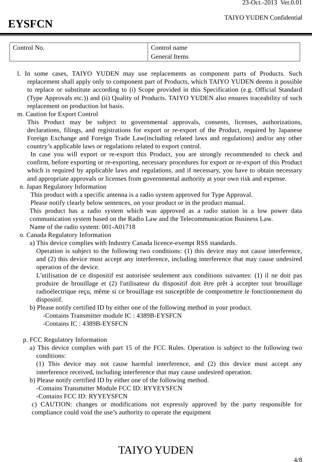 23-Oct.-2013 Ver.0.01  TAIYO YUDEN Confidential                                            TAIYO YUDEN  4/8 EYSFCN Control No.   Control name General Items  l. In some cases, TAIYO YUDEN may use replacements as component parts of Products. Such replacement shall apply only to component part of Products, which TAIYO YUDEN deems it possible to replace or substitute according to (i) Scope provided in this Specification (e.g. Official Standard (Type Approvals etc.)) and (ii) Quality of Products. TAIYO YUDEN also ensures traceability of such replacement on production lot basis. m. Caution for Export Control This Product may be subject to governmental approvals, consents, licenses, authorizations, declarations, filings, and registrations for export or re-export of the Product, required by Japanese Foreign Exchange and Foreign Trade Law(including related laws and regulations) and/or any other country’s applicable laws or regulations related to export control.  In case you will export or re-export this Product, you are strongly recommended to check and confirm, before exporting or re-exporting, necessary procedures for export or re-export of this Product which is required by applicable laws and regulations, and if necessary, you have to obtain necessary and appropriate approvals or licenses from governmental authority at your own risk and expense. n. Japan Regulatory Information This product with a specific antenna is a radio system approved for Type Approval.   Please notify clearly below sentences, on your product or in the product manual. This product has a radio system which was approved as a radio station in a low power data communication system based on the Radio Law and the Telecommunication Business Law. Name of the radio system: 001-A01718 o. Canada Regulatory Information a) This device complies with Industry Canada licence-exempt RSS standards. Operation is subject to the following two conditions: (1) this device may not cause interference, and (2) this device must accept any interference, including interference that may cause undesired operation of the device. L&apos;utilisation de ce dispositif est autorisée seulement aux conditions suivantes: (1) il ne doit pas produire de brouillage et (2) l&apos;utilisateur du dispositif doit être prêt à accepter tout brouillage radioélectrique reçu, même si ce brouillage est susceptible de compromettre le fonctionnement du dispositif. b) Please notify certified ID by either one of the following method in your product.    -Contains Transmitter module IC : 4389B-EYSFCN    -Contains IC : 4389B-EYSFCN  p. FCC Regulatory Information a) This device complies with part 15 of the FCC Rules. Operation is subject to the following two conditions: (1) This device may not cause harmful interference, and (2) this device must accept any interference received, including interference that may cause undesired operation. b) Please notify certified ID by either one of the following method. -Contains Transmitter Module FCC ID: RYYEYSFCN -Contains FCC ID: RYYEYSFCN c) CAUTION: changes or modifications not expressly approved by the party responsible for compliance could void the use’s authority to operate the equipment    