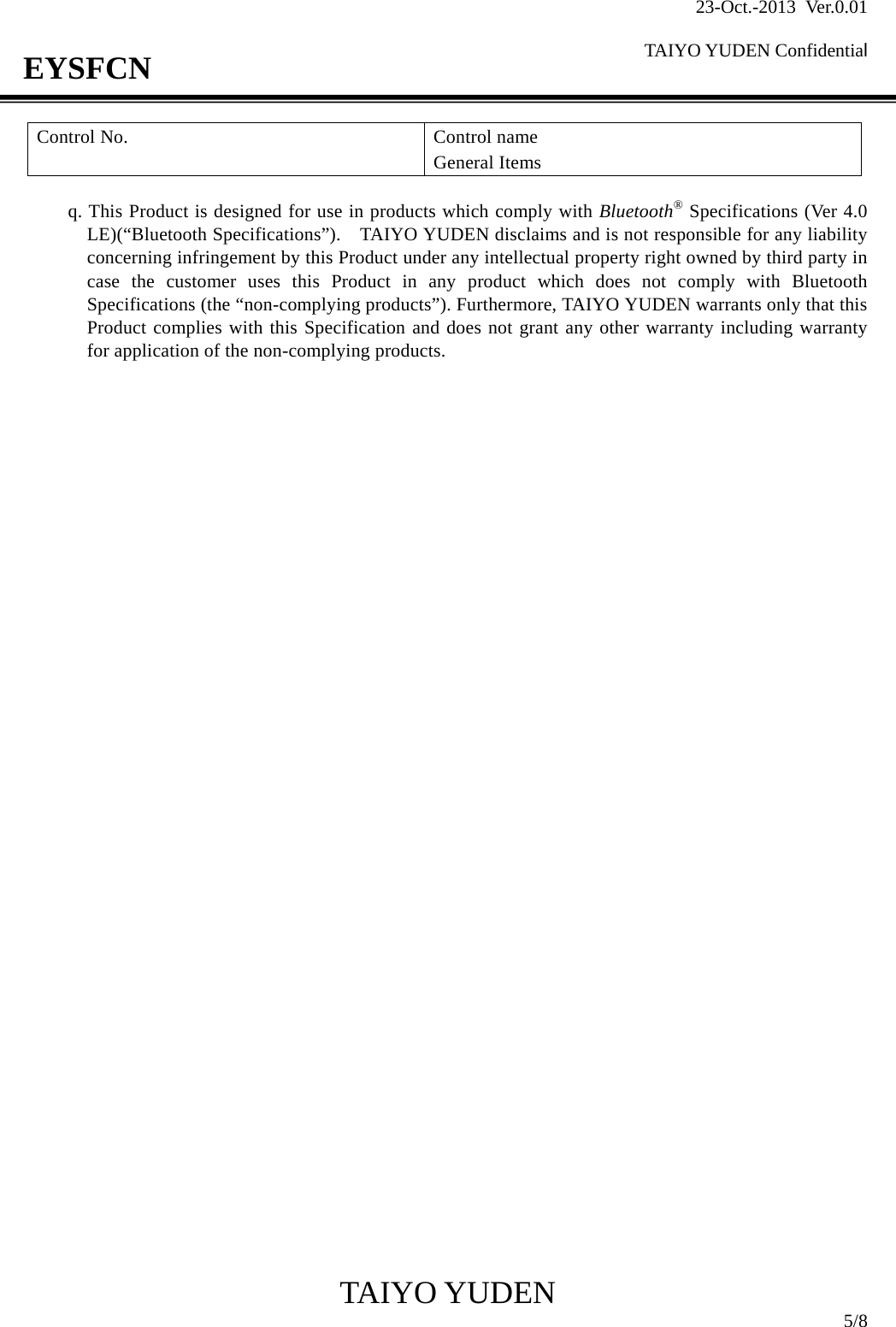23-Oct.-2013 Ver.0.01  TAIYO YUDEN Confidential                                            TAIYO YUDEN  5/8 EYSFCN Control No.  Control name General Items  q. This Product is designed for use in products which comply with Bluetooth® Specifications (Ver 4.0 LE)(“Bluetooth Specifications”).    TAIYO YUDEN disclaims and is not responsible for any liability concerning infringement by this Product under any intellectual property right owned by third party in case the customer uses this Product in any product which does not comply with Bluetooth Specifications (the “non-complying products”). Furthermore, TAIYO YUDEN warrants only that this Product complies with this Specification and does not grant any other warranty including warranty for application of the non-complying products.                                        