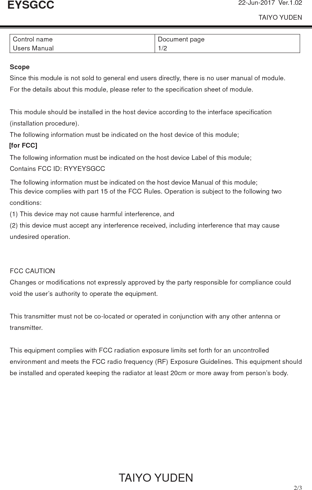 22-Jun-2017 Ver.1.02 TAIYO YUDEN           TAIYO YUDEN  2/3 EYSGCCControl name Users Manual Document page 1/2 Scope Since this module is not sold to general end users directly, there is no user manual of module. For the details about this module, please refer to the specification sheet of module.   This module should be installed in the host device according to the interface specification (installation procedure). The following information must be indicated on the host device of this module; [for FCC] Contains FCC ID: RYYEYSGCC This device complies with part 15 of the FCC Rules. Operation is subject to the following two conditions:  (1) This device may not cause harmful interference, and   (2) this device must accept any interference received, including interference that may cause undesired operation. FCC CAUTION Changes or modifications not expressly approved by the party responsible for compliance could void the user’s authority to operate the equipment.This transmitter must not be co-located or operated in conjunction with any other antenna or transmitter. This equipment complies with FCC radiation exposure limits set forth for an uncontrolled environment and meets the FCC radio frequency (RF) Exposure Guidelines. This equipment should be installed and operated keeping the radiator at least 20cm or more away from person’s body. The following information must be indicated on the host device Label of this module;[for FCC]The following information must be indicated on the host device Manual of this module;