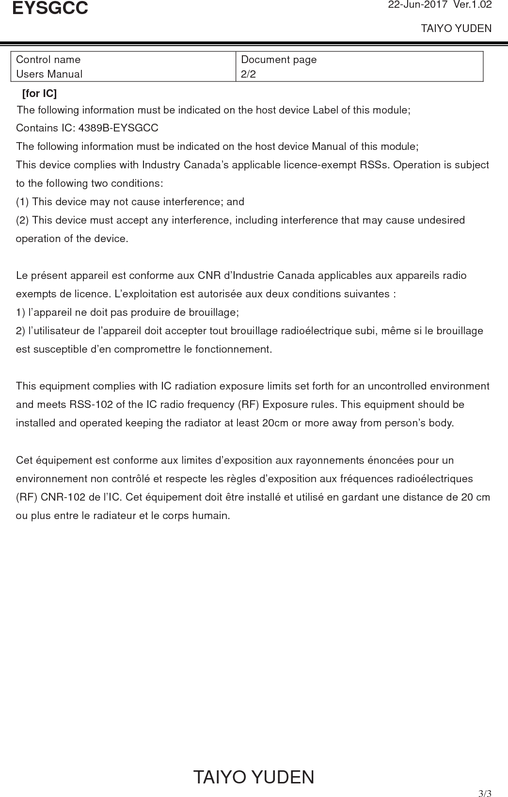 22-Jun-2017 Ver.1.02 TAIYO YUDEN           TAIYO YUDEN  3/3 EYSGCC [for IC]Contains IC: 4389B-EYSGCC This device complies with Industry Canada’s applicable licence-exempt RSSs. Operation is subject to the following two conditions: (1) This device may not cause interference; and   (2) This device must accept any interference, including interference that may cause undesired operation of the device. Le présent appareil est conforme aux CNR d’Industrie Canada applicables aux appareils radio exempts de licence. L’exploitation est autorisée aux deux conditions suivantes : 1) l’appareil ne doit pas produire de brouillage; 2) l’utilisateur de l’appareil doit accepter tout brouillage radioélectrique subi, même si le brouillage est susceptible d’en compromettre le fonctionnement. This equipment complies with IC radiation exposure limits set forth for an uncontrolled environment and meets RSS-102 of the IC radio frequency (RF) Exposure rules. This equipment should be installed and operated keeping the radiator at least 20cm or more away from person’s body.   Cet équipement est conforme aux limites d’exposition aux rayonnements énoncées pour un environnement non contrôlé et respecte les règles d’exposition aux fréquences radioélectriques (RF) CNR-102 de l’IC. Cet équipement doit être installé et utilisé en gardant une distance de 20 cm ou plus entre le radiateur et le corps humain. Control name Users Manual Document page 2/2 The following information must be indicated on the host device Label of this module;[for IC]The following information must be indicated on the host device Manual of this module;