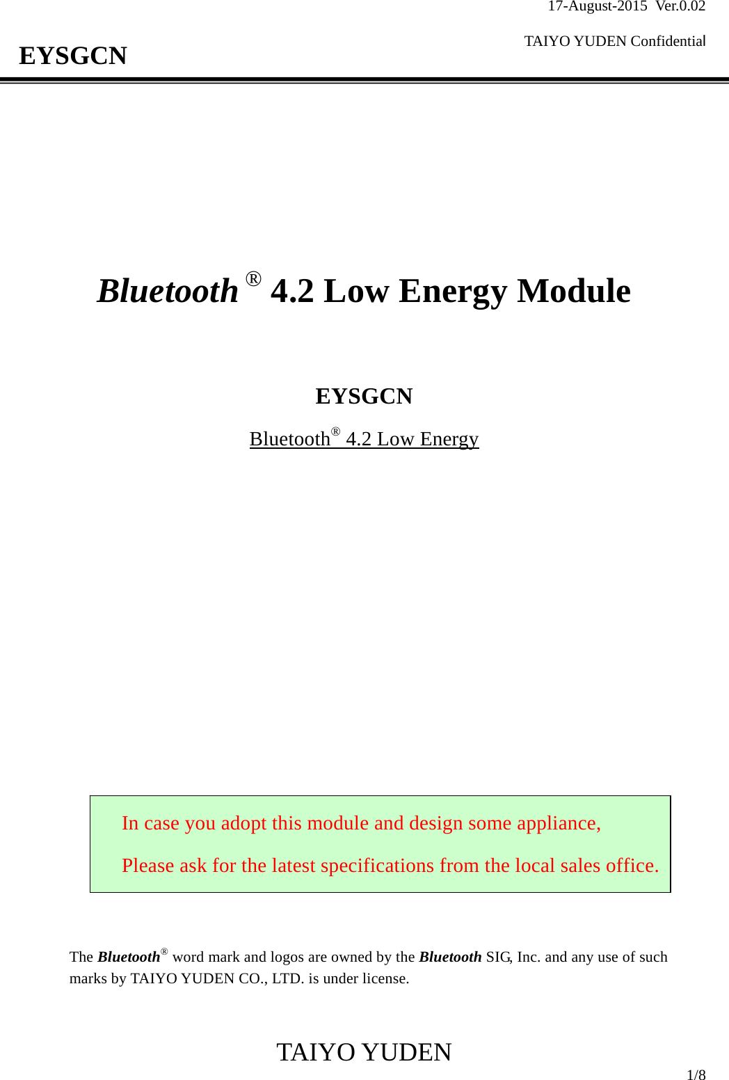 17-August-2015 Ver.0.02  TAIYO YUDEN Confidential                                            TAIYO YUDEN  1/8 EYSGCN         Bluetooth ® 4.2 Low Energy Module    EYSGCN Bluetooth® 4.2 Low Energy                      The Bluetooth® word mark and logos are owned by the Bluetooth SIG, Inc. and any use of such marks by TAIYO YUDEN CO., LTD. is under license.   In case you adopt this module and design some appliance, Please ask for the latest specifications from the local sales office.
