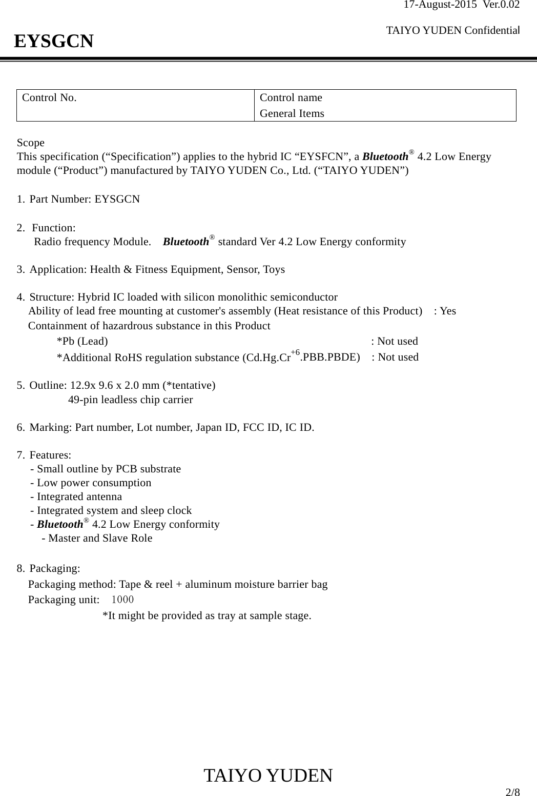 17-August-2015 Ver.0.02  TAIYO YUDEN Confidential                                            TAIYO YUDEN  2/8 EYSGCN  Control No.  Control name General Items  Scope This specification (“Specification”) applies to the hybrid IC “EYSFCN”, a Bluetooth® 4.2 Low Energy module (“Product”) manufactured by TAIYO YUDEN Co., Ltd. (“TAIYO YUDEN”)  1. Part Number: EYSGCN  2. Function:  Radio frequency Module.    Bluetooth® standard Ver 4.2 Low Energy conformity    3. Application: Health &amp; Fitness Equipment, Sensor, Toys  4. Structure: Hybrid IC loaded with silicon monolithic semiconductor     Ability of lead free mounting at customer&apos;s assembly (Heat resistance of this Product)    : Yes Containment of hazardrous substance in this Product *Pb (Lead)                                              : Not used *Additional RoHS regulation substance (Cd.Hg.Cr+6.PBB.PBDE)  : Not used  5. Outline: 12.9x 9.6 x 2.0 mm (*tentative)     49-pin leadless chip carrier  6. Marking: Part number, Lot number, Japan ID, FCC ID, IC ID.  7. Features: - Small outline by PCB substrate   - Low power consumption - Integrated antenna - Integrated system and sleep clock - Bluetooth® 4.2 Low Energy conformity - Master and Slave Role  8. Packaging: Packaging method: Tape &amp; reel + aluminum moisture barrier bag Packaging unit:   1000                *It might be provided as tray at sample stage.          