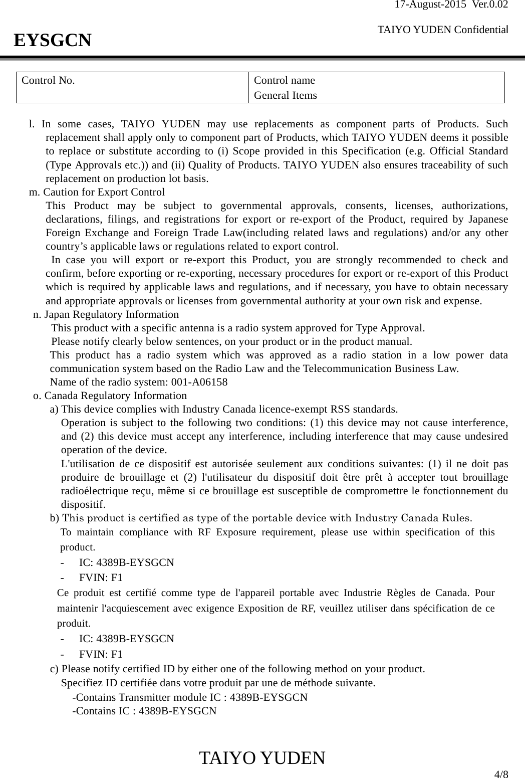 17-August-2015 Ver.0.02  TAIYO YUDEN Confidential                                            TAIYO YUDEN  4/8 EYSGCN Control No.   Control name General Items  l. In some cases, TAIYO YUDEN may use replacements as component parts of Products. Such replacement shall apply only to component part of Products, which TAIYO YUDEN deems it possible to replace or substitute according to (i) Scope provided in this Specification (e.g. Official Standard (Type Approvals etc.)) and (ii) Quality of Products. TAIYO YUDEN also ensures traceability of such replacement on production lot basis. m. Caution for Export Control This Product may be subject to governmental approvals, consents, licenses, authorizations, declarations, filings, and registrations for export or re-export of the Product, required by Japanese Foreign Exchange and Foreign Trade Law(including related laws and regulations) and/or any other country’s applicable laws or regulations related to export control.  In case you will export or re-export this Product, you are strongly recommended to check and confirm, before exporting or re-exporting, necessary procedures for export or re-export of this Product which is required by applicable laws and regulations, and if necessary, you have to obtain necessary and appropriate approvals or licenses from governmental authority at your own risk and expense. n. Japan Regulatory Information This product with a specific antenna is a radio system approved for Type Approval.   Please notify clearly below sentences, on your product or in the product manual. This product has a radio system which was approved as a radio station in a low power data communication system based on the Radio Law and the Telecommunication Business Law. Name of the radio system: 001-A06158 o. Canada Regulatory Information a) This device complies with Industry Canada licence-exempt RSS standards. Operation is subject to the following two conditions: (1) this device may not cause interference, and (2) this device must accept any interference, including interference that may cause undesired operation of the device. L&apos;utilisation de ce dispositif est autorisée seulement aux conditions suivantes: (1) il ne doit pas produire de brouillage et (2) l&apos;utilisateur du dispositif doit être prêt à accepter tout brouillage radioélectrique reçu, même si ce brouillage est susceptible de compromettre le fonctionnement du dispositif. b) This product is certified as type of the portable device with Industry Canada Rules.   To maintain compliance with RF Exposure requirement, please use within specification of this product.   - IC: 4389B-EYSGCN   - FVIN: F1 Ce produit est certifié comme type de l&apos;appareil portable avec Industrie Règles de Canada. Pour maintenir l&apos;acquiescement avec exigence Exposition de RF, veuillez utiliser dans spécification de ce produit. - IC: 4389B-EYSGCN   - FVIN: F1 c) Please notify certified ID by either one of the following method on your product. Specifiez ID certifiée dans votre produit par une de méthode suivante.    -Contains Transmitter module IC : 4389B-EYSGCN    -Contains IC : 4389B-EYSGCN   