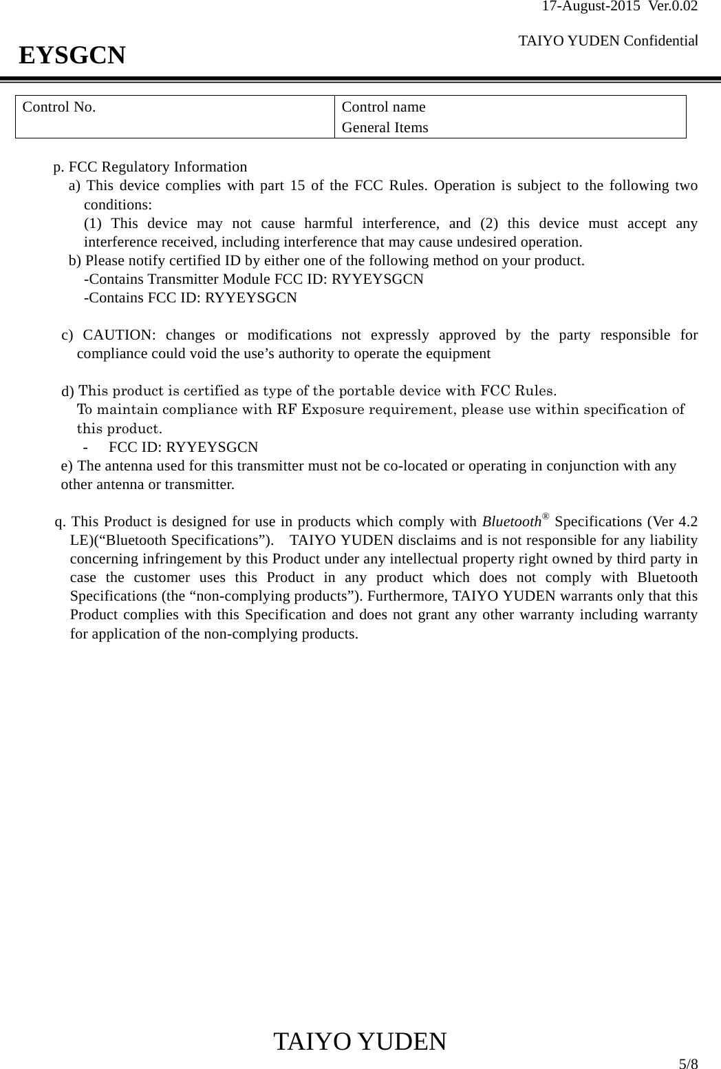 17-August-2015 Ver.0.02  TAIYO YUDEN Confidential                                            TAIYO YUDEN  5/8 EYSGCN  p. FCC Regulatory Information a) This device complies with part 15 of the FCC Rules. Operation is subject to the following two conditions: (1) This device may not cause harmful interference, and (2) this device must accept any interference received, including interference that may cause undesired operation. b) Please notify certified ID by either one of the following method on your product. -Contains Transmitter Module FCC ID: RYYEYSGCN -Contains FCC ID: RYYEYSGCN  c) CAUTION: changes or modifications not expressly approved by the party responsible for compliance could void the use’s authority to operate the equipment  d) This product is certified as type of the portable device with FCC Rules.   To maintain compliance with RF Exposure requirement, please use within specification of this product. - FCC ID: RYYEYSGCN e) The antenna used for this transmitter must not be co-located or operating in conjunction with any other antenna or transmitter.  q. This Product is designed for use in products which comply with Bluetooth® Specifications (Ver 4.2 LE)(“Bluetooth Specifications”).    TAIYO YUDEN disclaims and is not responsible for any liability concerning infringement by this Product under any intellectual property right owned by third party in case the customer uses this Product in any product which does not comply with Bluetooth Specifications (the “non-complying products”). Furthermore, TAIYO YUDEN warrants only that this Product complies with this Specification and does not grant any other warranty including warranty for application of the non-complying products.                     Control No.  Control name General Items 