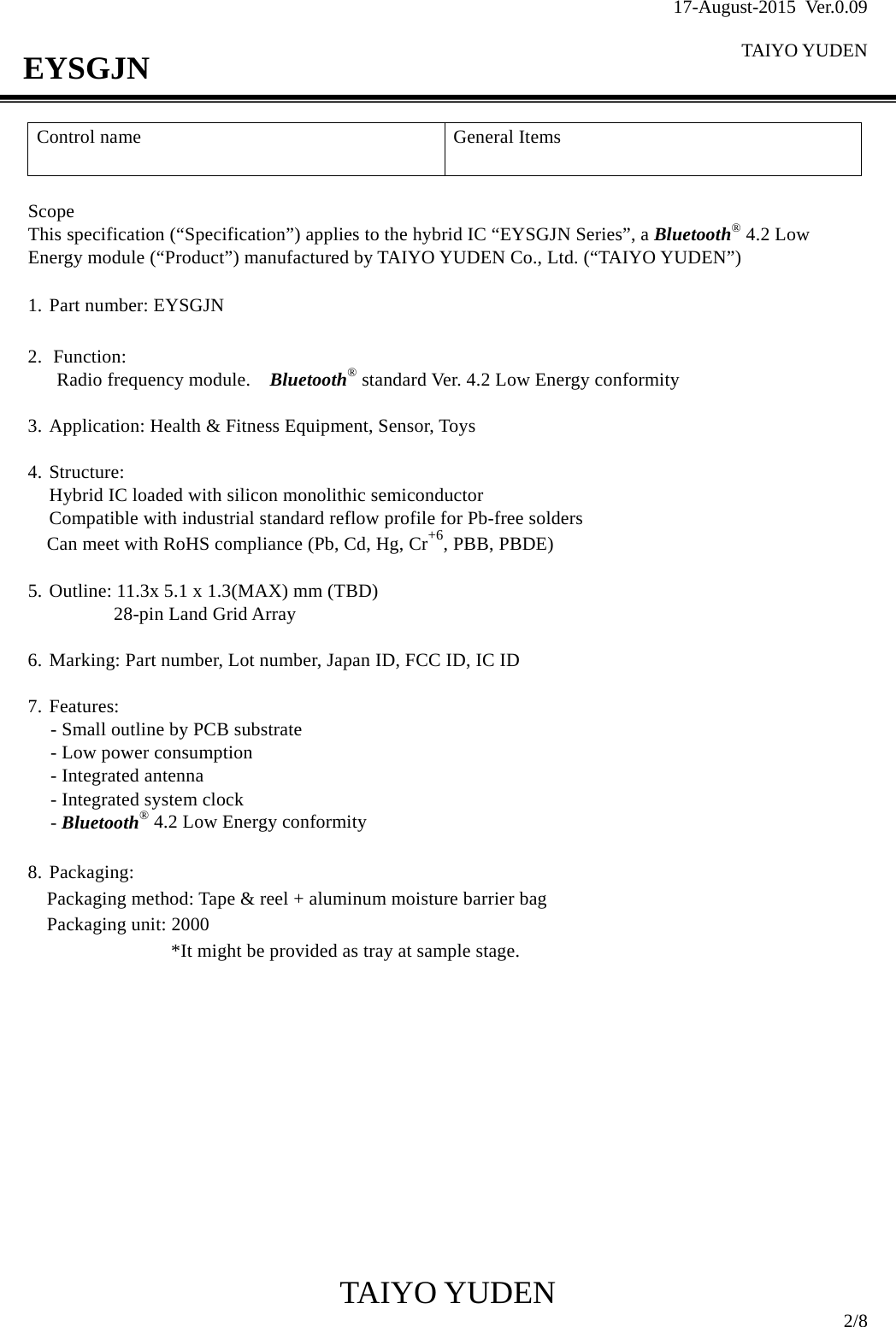 17-August-2015 Ver.0.09  TAIYO YUDEN                                              TAIYO YUDEN  2/8 EYSGJN Control name  General Items    Scope This specification (“Specification”) applies to the hybrid IC “EYSGJN Series”, a Bluetooth® 4.2 Low Energy module (“Product”) manufactured by TAIYO YUDEN Co., Ltd. (“TAIYO YUDEN”)  1. Part number: EYSGJN  2. Function:  Radio frequency module.    Bluetooth® standard Ver. 4.2 Low Energy conformity    3. Application: Health &amp; Fitness Equipment, Sensor, Toys  4. Structure: Hybrid IC loaded with silicon monolithic semiconductor Compatible with industrial standard reflow profile for Pb-free solders Can meet with RoHS compliance (Pb, Cd, Hg, Cr+6, PBB, PBDE)  5. Outline: 11.3x 5.1 x 1.3(MAX) mm (TBD)   28-pin Land Grid Array  6. Marking: Part number, Lot number, Japan ID, FCC ID, IC ID  7. Features: - Small outline by PCB substrate   - Low power consumption - Integrated antenna - Integrated system clock - Bluetooth® 4.2 Low Energy conformity  8. Packaging: Packaging method: Tape &amp; reel + aluminum moisture barrier bag Packaging unit: 2000                *It might be provided as tray at sample stage.            