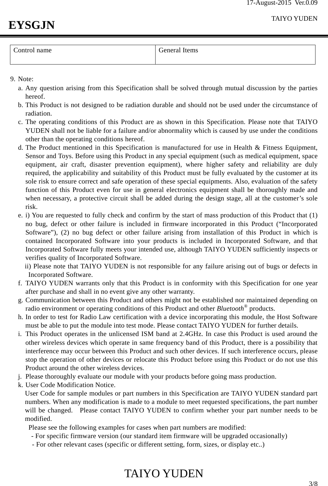 17-August-2015 Ver.0.09  TAIYO YUDEN                                              TAIYO YUDEN  3/8 EYSGJN Control name  General Items    9. Note: a. Any question arising from this Specification shall be solved through mutual discussion by the parties    hereof. b. This Product is not designed to be radiation durable and should not be used under the circumstance of radiation. c. The operating conditions of this Product are as shown in this Specification. Please note that TAIYO YUDEN shall not be liable for a failure and/or abnormality which is caused by use under the conditions other than the operating conditions hereof. d. The Product mentioned in this Specification is manufactured for use in Health &amp; Fitness Equipment, Sensor and Toys. Before using this Product in any special equipment (such as medical equipment, space equipment, air craft, disaster prevention equipment), where higher safety and reliability are duly required, the applicability and suitability of this Product must be fully evaluated by the customer at its sole risk to ensure correct and safe operation of these special equipments. Also, evaluation of the safety function of this Product even for use in general electronics equipment shall be thoroughly made and when necessary, a protective circuit shall be added during the design stage, all at the customer’s sole risk. e. i) You are requested to fully check and confirm by the start of mass production of this Product that (1) no bug, defect or other failure is included in firmware incorporated in this Product (“Incorporated Software”), (2) no bug defect or other failure arising from installation of this Product in which is contained Incorporated Software into your products is included in Incorporated Software, and that Incorporated Software fully meets your intended use, although TAIYO YUDEN sufficiently inspects or verifies quality of Incorporated Software. ii) Please note that TAIYO YUDEN is not responsible for any failure arising out of bugs or defects in Incorporated Software. f. TAIYO YUDEN warrants only that this Product is in conformity with this Specification for one year after purchase and shall in no event give any other warranty. g. Communication between this Product and others might not be established nor maintained depending on radio environment or operating conditions of this Product and other Bluetooth® products. h. In order to test for Radio Law certification with a device incorporating this module, the Host Software must be able to put the module into test mode. Please contact TAIYO YUDEN for further details. i. This Product operates in the unlicensed ISM band at 2.4GHz. In case this Product is used around the other wireless devices which operate in same frequency band of this Product, there is a possibility that interference may occur between this Product and such other devices. If such interference occurs, please stop the operation of other devices or relocate this Product before using this Product or do not use this Product around the other wireless devices. j. Please thoroughly evaluate our module with your products before going mass production. k. User Code Modification Notice. User Code for sample modules or part numbers in this Specification are TAIYO YUDEN standard part numbers. When any modification is made to a module to meet requested specifications, the part number will be changed.  Please contact TAIYO YUDEN to confirm whether your part number needs to be modified. Please see the following examples for cases when part numbers are modified:     - For specific firmware version (our standard item firmware will be upgraded occasionally)     - For other relevant cases (specific or different setting, form, sizes, or display etc..)   