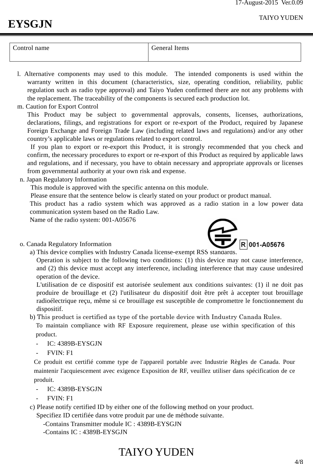 17-August-2015 Ver.0.09  TAIYO YUDEN                                              TAIYO YUDEN  4/8 EYSGJN Control name  General Items    l. Alternative components may used to this module.  The intended components is used within the warranty written in this document (characteristics, size, operating condition, reliability, public regulation such as radio type approval) and Taiyo Yuden confirmed there are not any problems with the replacement. The traceability of the components is secured each production lot. m. Caution for Export Control This Product may be subject to governmental approvals, consents, licenses, authorizations, declarations, filings, and registrations for export or re-export of the Product, required by Japanese Foreign Exchange and Foreign Trade Law (including related laws and regulations) and/or any other country’s applicable laws or regulations related to export control.  If you plan to export or re-export this Product, it is strongly recommended that you check and confirm, the necessary procedures to export or re-export of this Product as required by applicable laws and regulations, and if necessary, you have to obtain necessary and appropriate approvals or licenses from governmental authority at your own risk and expense. n. Japan Regulatory Information This module is approved with the specific antenna on this module.   Please ensure that the sentence below is clearly stated on your product or product manual. This product has a radio system which was approved as a radio station in a low power data communication system based on the Radio Law. Name of the radio system: 001-A05676   o. Canada Regulatory Information a) This device complies with Industry Canada license-exempt RSS standards. Operation is subject to the following two conditions: (1) this device may not cause interference, and (2) this device must accept any interference, including interference that may cause undesired operation of the device. L&apos;utilisation de ce dispositif est autorisée seulement aux conditions suivantes: (1) il ne doit pas produire de brouillage et (2) l&apos;utilisateur du dispositif doit être prêt à accepter tout brouillage radioélectrique reçu, même si ce brouillage est susceptible de compromettre le fonctionnement du dispositif. b) This product is certified as type of the portable device with Industry Canada Rules.   To maintain compliance with RF Exposure requirement, please use within specification of this product.   - IC: 4389B-EYSGJN - FVIN: F1 Ce produit est certifié comme type de l&apos;appareil portable avec Industrie Règles de Canada. Pour maintenir l&apos;acquiescement avec exigence Exposition de RF, veuillez utiliser dans spécification de ce produit. - IC: 4389B-EYSGJN - FVIN: F1 c) Please notify certified ID by either one of the following method on your product. Specifiez ID certifiée dans votre produit par une de méthode suivante.    -Contains Transmitter module IC : 4389B-EYSGJN    -Contains IC : 4389B-EYSGJN 