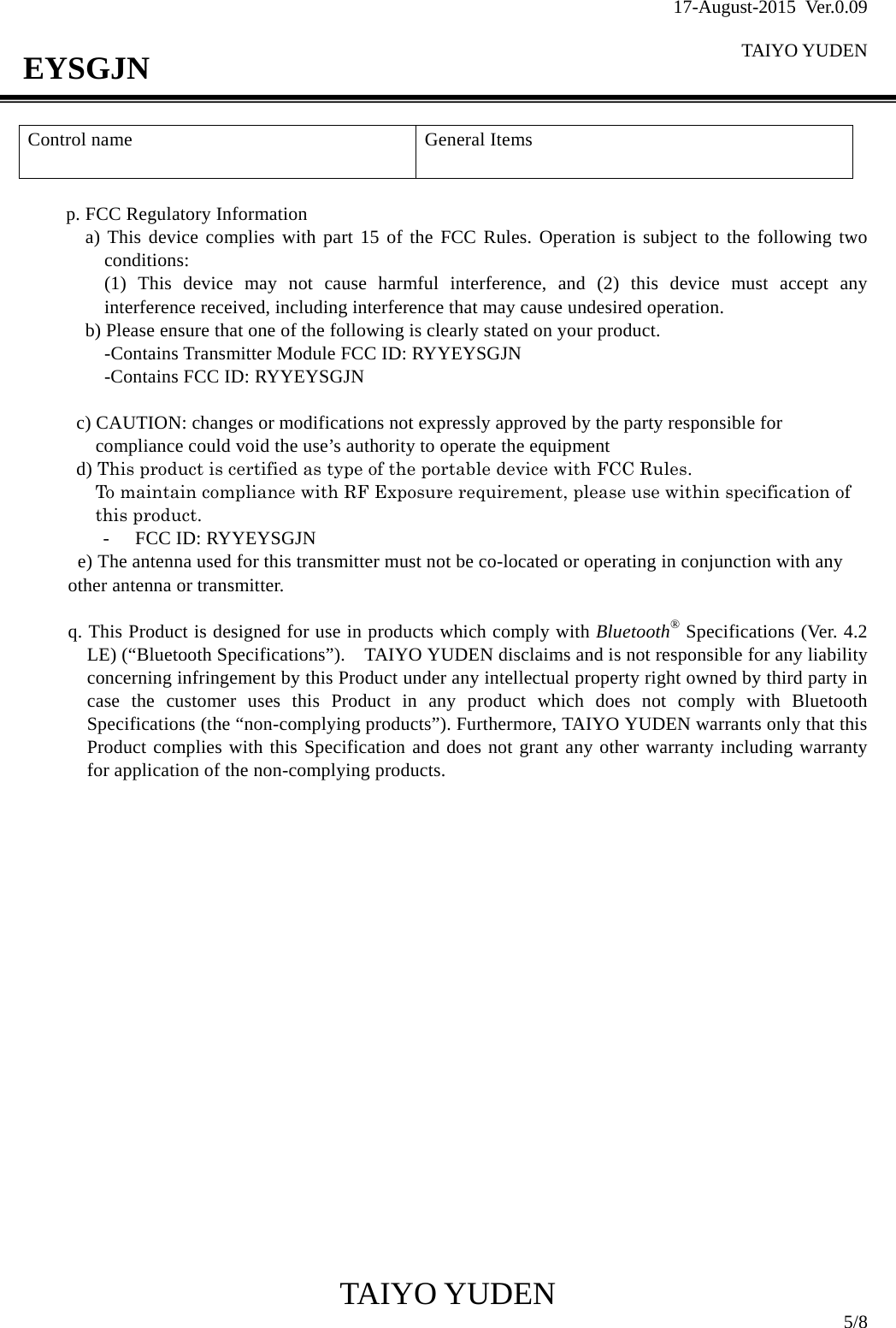 17-August-2015 Ver.0.09  TAIYO YUDEN                                              TAIYO YUDEN  5/8 EYSGJN  p. FCC Regulatory Information a) This device complies with part 15 of the FCC Rules. Operation is subject to the following two conditions: (1) This device may not cause harmful interference, and (2) this device must accept any interference received, including interference that may cause undesired operation. b) Please ensure that one of the following is clearly stated on your product. -Contains Transmitter Module FCC ID: RYYEYSGJN -Contains FCC ID: RYYEYSGJN  c) CAUTION: changes or modifications not expressly approved by the party responsible for compliance could void the use’s authority to operate the equipmentd) This product is certified as type of the portable device with FCC Rules.   To maintain compliance with RF Exposure requirement, please use within specification of this product. - FCC ID: RYYEYSGJN e) The antenna used for this transmitter must not be co-located or operating in conjunction with any other antenna or transmitter.  q. This Product is designed for use in products which comply with Bluetooth® Specifications (Ver. 4.2 LE) (“Bluetooth Specifications”).    TAIYO YUDEN disclaims and is not responsible for any liability concerning infringement by this Product under any intellectual property right owned by third party in case the customer uses this Product in any product which does not comply with Bluetooth Specifications (the “non-complying products”). Furthermore, TAIYO YUDEN warrants only that this Product complies with this Specification and does not grant any other warranty including warranty for application of the non-complying products.                      Control name  General Items   